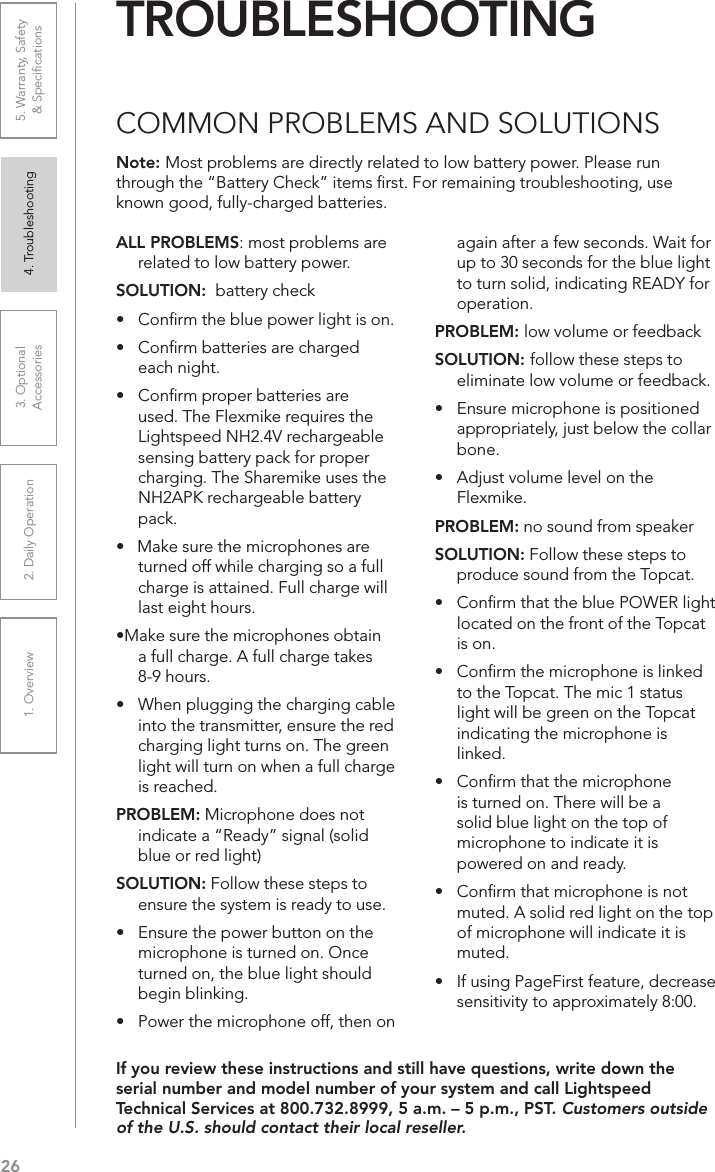 261. Overview 2. Daily Operation 3. Optional  Accessories 4. Troubleshooting 5. Warranty, Safety  &amp; SpeciﬁcationsALL PROBLEMS: most problems are related to low battery power.SOLUTION:  battery check•  Conﬁrm the blue power light is on.•  Conﬁrm batteries are charged  each night. •  Conﬁrm proper batteries are used. The Flexmike requires the Lightspeed NH2.4V rechargeable sensing battery pack for proper charging. The Sharemike uses the NH2APK rechargeable battery pack. •   Make sure the microphones are turned off while charging so a full charge is attained. Full charge will last eight hours.•Make sure the microphones obtain a full charge. A full charge takes 8-9 hours.•  When plugging the charging cable into the transmitter, ensure the red charging light turns on. The green light will turn on when a full charge is reached.PROBLEM: Microphone does not indicate a “Ready” signal (solid blue or red light)SOLUTION: Follow these steps to ensure the system is ready to use.•  Ensure the power button on the microphone is turned on. Once turned on, the blue light should begin blinking. •  Power the microphone off, then on again after a few seconds. Wait for up to 30 seconds for the blue light to turn solid, indicating READY for operation.PROBLEM: low volume or feedbackSOLUTION: follow these steps to eliminate low volume or feedback.•  Ensure microphone is positioned appropriately, just below the collar bone. •  Adjust volume level on the Flexmike.PROBLEM: no sound from speakerSOLUTION: Follow these steps to produce sound from the Topcat.•  Conﬁrm that the blue POWER light located on the front of the Topcat is on.•  Conﬁrm the microphone is linked to the Topcat. The mic 1 status light will be green on the Topcat indicating the microphone is linked.•   Conﬁrm that the microphone is turned on. There will be a solid blue light on the top of microphone to indicate it is powered on and ready.•   Conﬁrm that microphone is not muted. A solid red light on the top of microphone will indicate it is muted.•   If using PageFirst feature, decrease sensitivity to approximately 8:00.Note: Most problems are directly related to low battery power. Please run through the “Battery Check” items ﬁrst. For remaining troubleshooting, use known good, fully-charged batteries.If you review these instructions and still have questions, write down the serial number and model number of your system and call Lightspeed Technical Services at 800.732.8999, 5 a.m. – 5 p.m., PST. Customers outside of the U.S. should contact their local reseller.TROUBLESHOOTINGCOMMON PROBLEMS AND SOLUTIONS