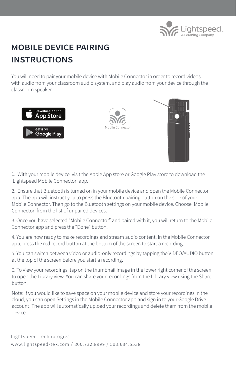 MOBILE DEVICE PAIRING INSTRUCTIONS1.  With your mobile device, visit the Apple App store or Google Play store to download the ‘Lightspeed Mobile Connector’ app.  2.  Ensure that Bluetooth is turned on in your mobile device and open the Mobile Connector app. The app will instruct you to press the Bluetooth pairing button on the side of your Mobile Connector. Then go to the Bluetooth settings on your mobile device. Choose ‘Mobile Connector’ from the list of unpaired devices. 3. Once you have selected “Mobile Connector” and paired with it, you will return to the Mobile Connector app and press the “Done” button.4. You are now ready to make recordings and stream audio content. In the Mobile Connector app, press the red record button at the bottom of the screen to start a recording.5. You can switch between video or audio-only recordings by tapping the VIDEO/AUDIO button at the top of the screen before you start a recording.6. To view your recordings, tap on the thumbnail image in the lower right corner of the screen to open the Library view. You can share your recordings from the Library view using the Share button.Note: If you would like to save space on your mobile device and store your recordings in the cloud, you can open Settings in the Mobile Connector app and sign in to your Google Drive account. The app will automatically upload your recordings and delete them from the mobile device.You will need to pair your mobile device with Mobile Connector in order to record videos with audio from your classroom audio system, and play audio from your device through the classroom speaker.Mobile ConnectorLightspeed Technologieswww.lightspeed-tek.com / 800.732.8999 / 503.684.5538