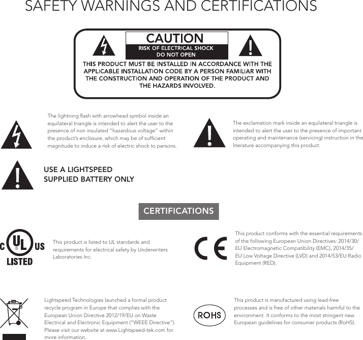 SAFETY WARNINGS AND CERTIFICATIONS!!ATTENTIONRISQUE D’ÉLECTROCUTIONNE PAS OUVRIRCONFORMÉMENT AUX NORMES D’INSTALLATION APPLICABLES, CE PRODUIT DOIT ÊTRE INSTALLÉ PAR UNE PERSONNE FAMILIARI- SÉE AVEC LA CONCEPTION ET LE FONCTIONNEMENT DU PRODUIT ET CONSCIENTE DES RISQUE ENCOURUS.The lightning ﬂash with arrowhead symbol inside an equilateral triangle is intended to alert the user to the presence of non insulated “hazardous voltage” within the product’s enclosure, which may be of sufﬁcient magnitude to induce a risk of electric shock to persons.The exclamation mark inside an equilateral triangle is intended to alert the user to the presence of important operating and maintenance (servicing) instruction in the literature accompanying this product.USE A LIGHTSPEED  SUPPLIED BATTERY ONLYCERTIFICATIONSThis product is listed to UL standards and requirements for electrical safety by Underwriters Laboratories Inc.  This product conforms with the essential requirements of the following European Union Directives: 2014/30/EU Electromagnetic Compatibility (EMC), 2014/35/EU Low Voltage Directive (LVD) and 2014/53/EU Radio Equipment (RED).This product is manufactured using lead-free processes and is free of other materials harmful to the environment. It conforms to the most stringent new European guidelines for consumer products (RoHS).Lightspeed Technologies launched a formal product recycle program in Europe that complies with the European Union Directive 2012/19/EU on Waste Electrical and Electronic Equipment (“WEEE Directive”). Please visit our website at www.Lightspeed-tek.com for more information.