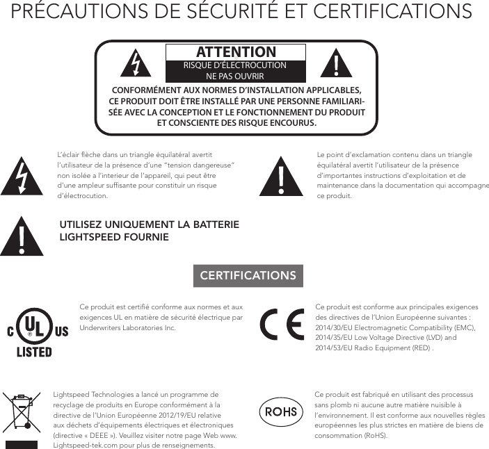 PRÉCAUTIONS DE SÉCURITÉ ET CERTIFICATIONS!!ATTENTIONRISQUE D’ÉLECTROCUTIONNE PAS OUVRIRCONFORMÉMENT AUX NORMES D’INSTALLATION APPLICABLES, CE PRODUIT DOIT ÊTRE INSTALLÉ PAR UNE PERSONNE FAMILIARI- SÉE AVEC LA CONCEPTION ET LE FONCTIONNEMENT DU PRODUIT ET CONSCIENTE DES RISQUE ENCOURUS.L’éclair ﬂèche dans un triangle équilatéral avertit l’utilisateur de la présence d’une “tension dangereuse” non isolée a l’interieur de l’appareil, qui peut être d’une ampleur sufﬁsante pour constituir un risque d’électrocution.Le point d’exclamation contenu dans un triangle équilatéral avertit l’utilisateur de la présence d’importantes instructions d’exploitation et de maintenance dans la documentation qui accompagne ce produit.UTILISEZ UNIQUEMENT LA BATTERIE LIGHTSPEED FOURNIECERTIFICATIONSCe produit est certiﬁé conforme aux normes et aux exigences UL en matière de sécurité électrique par Underwriters Laboratories Inc.  Ce produit est conforme aux principales exigences des directives de l’Union Européenne suivantes : 2014/30/EU Electromagnetic Compatibility (EMC), 2014/35/EU Low Voltage Directive (LVD) and 2014/53/EU Radio Equipment (RED) . Lightspeed Technologies a lancé un programme de recyclage de produits en Europe conformément à la directive de l’Union Européenne 2012/19/EU relative aux déchets d’équipements électriques et électroniques (directive « DEEE »). Veuillez visiter notre page Web www.Lightspeed-tek.com pour plus de renseignements.Ce produit est fabriqué en utilisant des processus sans plomb ni aucune autre matière nuisible à l’environnement. Il est conforme aux nouvelles règles européennes les plus strictes en matière de biens de consommation (RoHS).