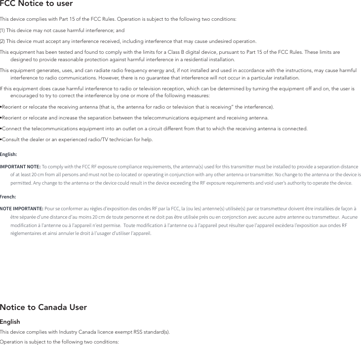 FCC Notice to userThis device complies with Part 15 of the FCC Rules. Operation is subject to the following two conditions: (1) This device may not cause harmful interference; and (2) This device must accept any interference received, including interference that may cause undesired operation.This equipment has been tested and found to comply with the limits for a Class B digital device, pursuant to Part 15 of the FCC Rules. These limits are designed to provide reasonable protection against harmful interference in a residential installation.This equipment generates, uses, and can radiate radio frequency energy and, if not installed and used in accordance with the instructions, may cause harmful interference to radio communications. However, there is no guarantee that interference will not occur in a particular installation.If this equipment does cause harmful interference to radio or television reception, which can be determined by turning the equipment off and on, the user is encouraged to try to correct the interference by one or more of the following measures:•Reorient or relocate the receiving antenna (that is, the antenna for radio or television that is receiving” the interference).•Reorient or relocate and increase the separation between the telecommunications equipment and receiving antenna.•Connect the telecommunications equipment into an outlet on a circuit different from that to which the receiving antenna is connected.•Consult the dealer or an experienced radio/TV technician for help.English:IMPORTANT NOTE: To comply with the FCC RF exposure compliance requirements, the antenna(s) used for this transmitter must be installed to provide a separation distance of at least 20 cm from all persons and must not be co-located or operating in conjunction with any other antenna or transmitter. No change to the antenna or the device is permitted. Any change to the antenna or the device could result in the device exceeding the RF exposure requirements and void user’s authority to operate the device.French:NOTE IMPORTANTE: Pour se conformer au règles d’exposition des ondes RF par la FCC, la (ou les) antenne(s) utilisée(s) par ce transmetteur doivent être installées de façon à être séparée d’une distance d’au moins 20 cm de toute personne et ne doit pas être utilisée près ou en conjonction avec aucune autre antenne ou transmetteur.  Aucune modification à l’antenne ou à l’appareil n’est permise.  Toute modification à l’antenne ou à l’appareil peut résulter que l’appareil excèdera l’exposition aux ondes RF règlementaires et ainsi annuler le droit à l’usager d’utiliser l’appareil.Notice to Canada UserEnglishThis device complies with Industry Canada licence‐exempt RSS standard(s).Operation is subject to the following two conditions: 