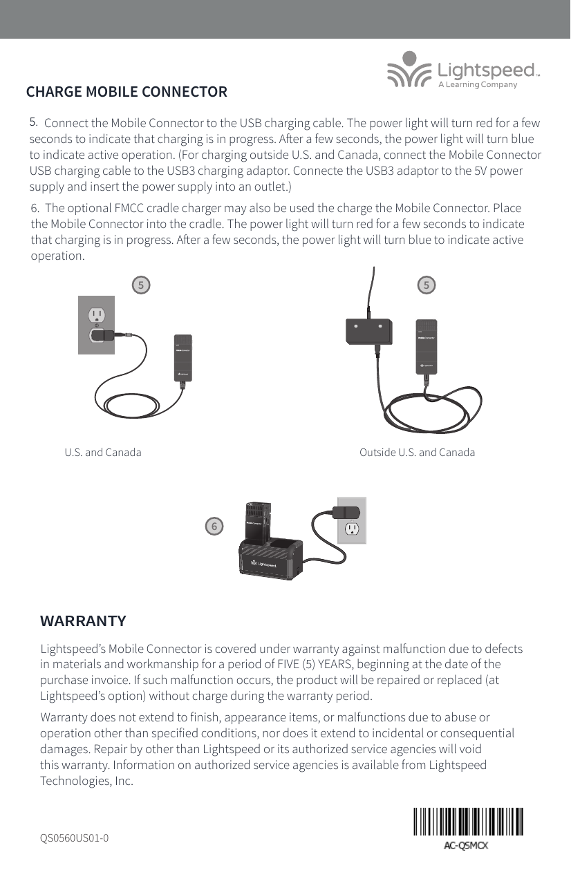 CHARGE MOBILE CONNECTOR5.  Connect the Mobile Connector to the USB charging cable. The power light will turn red for a few seconds to indicate that charging is in progress. Aer a few seconds, the power light will turn blue to indicate active operation. (For charging outside U.S. and Canada, connect the Mobile Connector USB charging cable to the USB3 charging adaptor. Connecte the USB3 adaptor to the 5V power supply and insert the power supply into an outlet.)6.  The optional FMCC cradle charger may also be used the charge the Mobile Connector. Place the Mobile Connector into the cradle. The power light will turn red for a few seconds to indicate that charging is in progress. Aer a few seconds, the power light will turn blue to indicate active operation.5V/1.5ATREBLE BASS56WARRANTYLightspeed’s Mobile Connector is covered under warranty against malfunction due to defects in materials and workmanship for a period of FIVE (5) YEARS, beginning at the date of the purchase invoice. If such malfunction occurs, the product will be repaired or replaced (at Lightspeed’s option) without charge during the warranty period. Warranty does not extend to finish, appearance items, or malfunctions due to abuse or operation other than specified conditions, nor does it extend to incidental or consequential damages. Repair by other than Lightspeed or its authorized service agencies will void this warranty. Information on authorized service agencies is available from Lightspeed Technologies, Inc.QS0560US01-0TONEREGISTERUSB POWER5V/1.5ATREBLE BASSU.S. and Canada Outside U.S. and Canada5