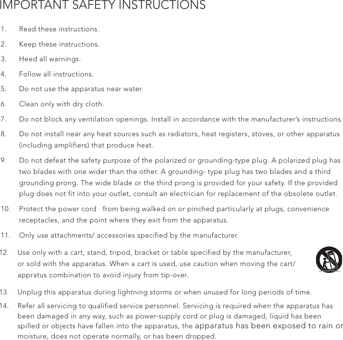 IMPORTANT SAFETY INSTRUCTIONS1.  Read these instructions.2.  Keep these instructions.3.  Heed all warnings.4.  Follow all instructions.5.  Do not use the apparatus near water.6.  Clean only with dry cloth.7.  Do not block any ventilation openings. Install in accordance with the manufacturer’s instructions.8.  Do not install near any heat sources such as radiators, heat registers, stoves, or other apparatus (including amplifiers) that produce heat.9.  Do not defeat the safety purpose of the polarized or grounding-type plug. A polarized plug has two blades with one wider than the other. A grounding- type plug has two blades and a third grounding prong. The wide blade or the third prong is provided for your safety. If the provided plug does not fit into your outlet, consult an electrician for replacement of the obsolete outlet.10.  Protect the power cord   from being walked on or pinched particularly at plugs, convenience receptacles, and the point where they exit from the apparatus.11.  Only use attachments/ accessories specified by the manufacturer.12.  Use only with a cart, stand, tripod, bracket or table specified by the manufacturer, or sold with the apparatus. When a cart is used, use caution when moving the cart/appratus combination to avoid injury from tip-over. 13.  Unplug this apparatus during lightning storms or when unused for long periods of time.14.  Refer all servicing to qualified service personnel. Servicing is required when the apparatus has been damaged in any way, such as power-supply cord or plug is damaged, liquid has been spilled or objects have fallen into the apparatus, the apparatus has been exposed to rain or moisture, does not operate normally, or has been dropped.