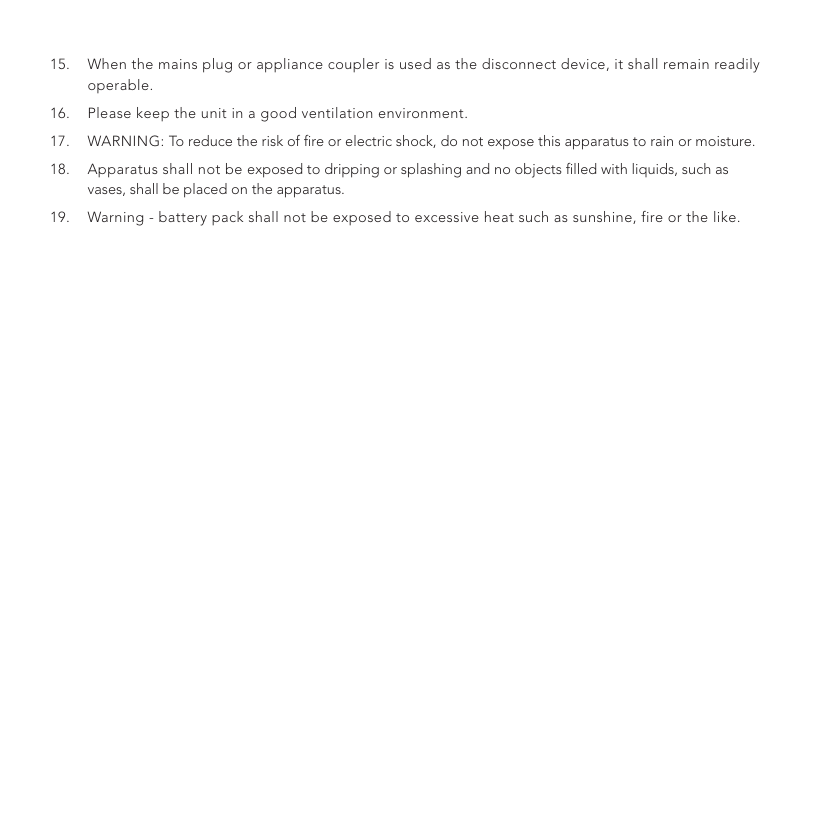 15.  When the mains plug or appliance coupler is used as the disconnect device, it shall remain readily operable.16.  Please keep the unit in a good ventilation environment.17.  WARNING: To reduce the risk of ﬁre or electric shock, do not expose this apparatus to rain or moisture.18.  Apparatus shall not be exposed to dripping or splashing and no objects ﬁlled with liquids, such as vases, shall be placed on the apparatus.19.  Warning - battery pack shall not be exposed to excessive heat such as sunshine, fire or the like.