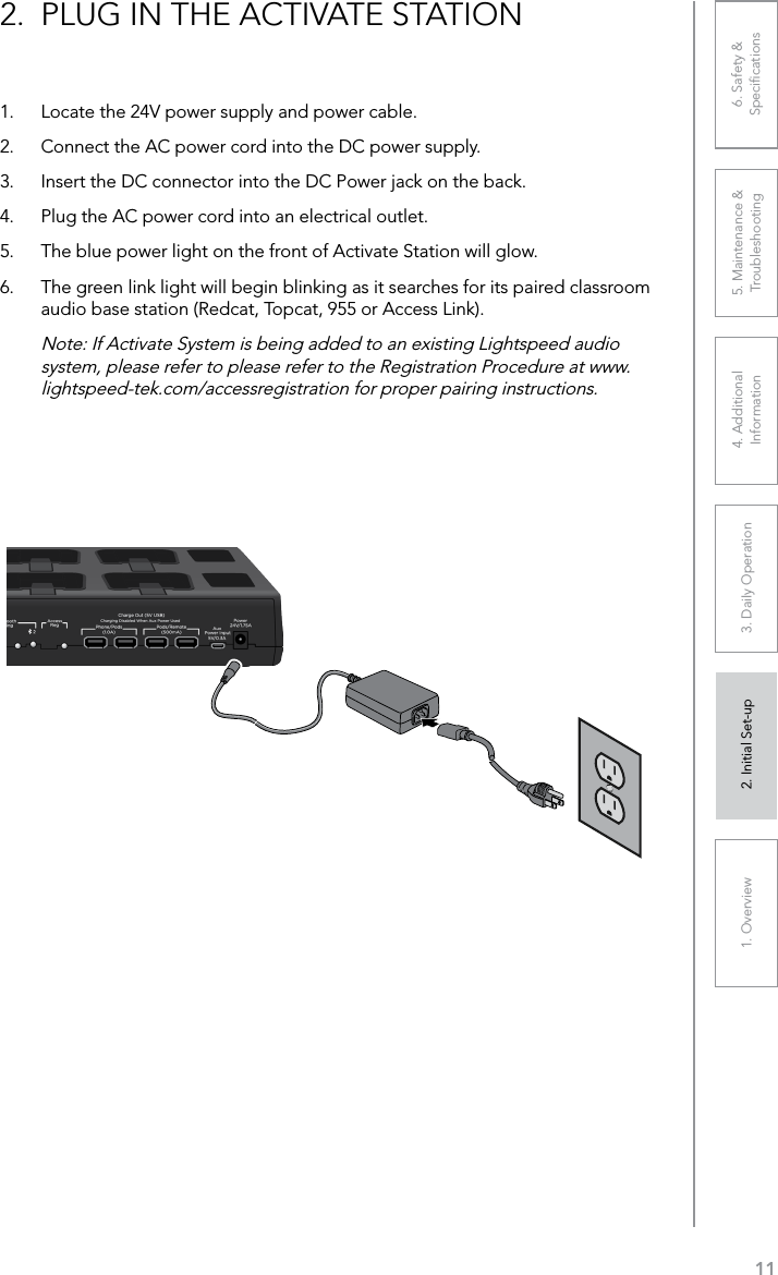 111. Overview 2. Initial Set-up 3. DaiIy Operation 4. Additional Information5. Maintenance &amp; Troubleshooting6. Safety &amp; Speciﬁcations2.  PLUG IN THE ACTIVATE STATION 1.  Locate the 24V power supply and power cable.2.  Connect the AC power cord into the DC power supply.3.  Insert the DC connector into the DC Power jack on the back.4.  Plug the AC power cord into an electrical outlet.5.  The blue power light on the front of Activate Station will glow.6.  The green link light will begin blinking as it searches for its paired classroom audio base station (Redcat, Topcat, 955 or Access Link).Note: If Activate System is being added to an existing Lightspeed audio system, please refer to please refer to the Registration Procedure at www.lightspeed-tek.com/accessregistration for proper pairing instructions.