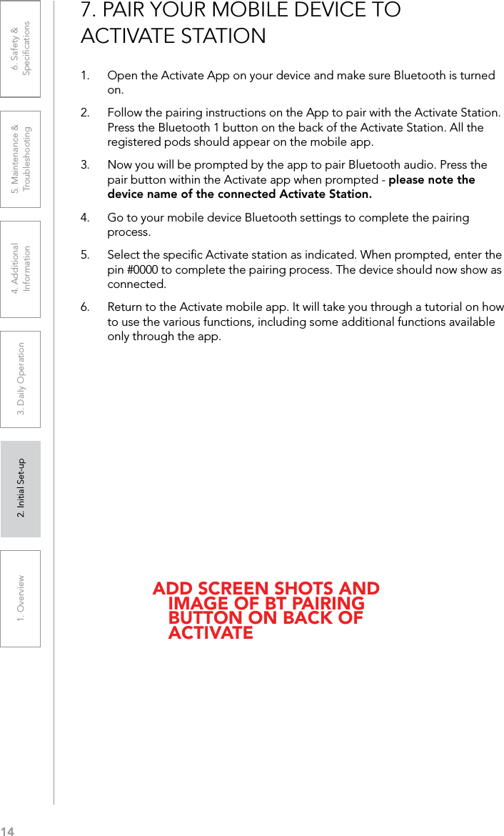 141. Overview 2. Initial Set-up 3. DaiIy Operation 4. Additional Information5. Maintenance &amp; Troubleshooting6. Safety &amp; Speciﬁcations7. PAIR YOUR MOBILE DEVICE TO ACTIVATE STATION1.  Open the Activate App on your device and make sure Bluetooth is turned on. 2.  Follow the pairing instructions on the App to pair with the Activate Station. Press the Bluetooth 1 button on the back of the Activate Station. All the registered pods should appear on the mobile app.3.  Now you will be prompted by the app to pair Bluetooth audio. Press the pair button within the Activate app when prompted - please note the device name of the connected Activate Station.4.  Go to your mobile device Bluetooth settings to complete the pairing process.5.  Select the speciﬁc Activate station as indicated. When prompted, enter the pin #0000 to complete the pairing process. The device should now show as connected.6.  Return to the Activate mobile app. It will take you through a tutorial on how to use the various functions, including some additional functions available only through the app. ADD SCREEN SHOTS AND IMAGE OF BT PAIRING BUTTON ON BACK OF ACTIVATE