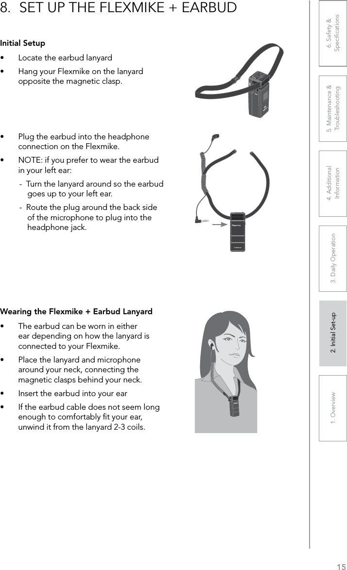 151. Overview 2. Initial Set-up 3. DaiIy Operation 4. Additional Information5. Maintenance &amp; Troubleshooting6. Safety &amp; SpeciﬁcationsInitial Setup•  Locate the earbud lanyard•  Hang your Flexmike on the lanyard opposite the magnetic clasp.8.  SET UP THE FLEXMIKE + EARBUD1     2•  Plug the earbud into the headphone connection on the Flexmike.•  NOTE: if you prefer to wear the earbud in your left ear:-  Turn the lanyard around so the earbud goes up to your left ear.-  Route the plug around the back side of the microphone to plug into the headphone jack.Wearing the Flexmike + Earbud Lanyard•  The earbud can be worn in either ear depending on how the lanyard is connected to your Flexmike. •  Place the lanyard and microphone around your neck, connecting the magnetic clasps behind your neck.•  Insert the earbud into your ear•  If the earbud cable does not seem long enough to comfortably ﬁt your ear, unwind it from the lanyard 2-3 coils. 