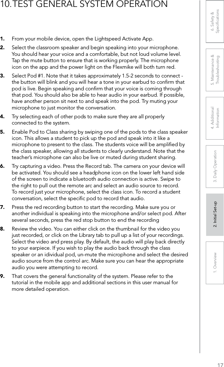 171. Overview 2. Initial Set-up 3. DaiIy Operation 4. Additional Information5. Maintenance &amp; Troubleshooting6. Safety &amp; Speciﬁcations1.  From your mobile device, open the Lightspeed Activate App.2.  Select the classroom speaker and begin speaking into your microphone. You should hear your voice and a comfortable, but not loud volume level. Tap the mute button to ensure that is working properly. The microphone icon on the app and the power light on the Flexmike will both turn red.3.  Select Pod #1. Note that it takes approximately 1.5-2 seconds to connect - the button will blink and you will hear a tone in your earbud to conﬁrm that pod is live. Begin speaking and conﬁrm that your voice is coming through that pod. You should also be able to hear audio in your earbud. If possible, have another person sit next to and speak into the pod. Try muting your microphone to just monitor the conversation.4.  Try selecting each of other pods to make sure they are all properly connected to the system.5.  Enable Pod to Class sharing by swiping one of the pods to the class speaker icon. This allows a student to pick up the pod and speak into it like a microphone to present to the class. The students voice will be ampliﬁed by the class speaker, allowing all students to clearly understand. Note that the teacher’s microphone can also be live or muted during student sharing.6.  Try capturing a video. Press the Record tab. The camera on your device will be activated. You should see a headphone icon on the lower left hand side of the screen to indicate a bluetooth audio connection is active. Swipe to the right to pull out the remote arc and select an audio source to record. To record just your microphone, select the class icon. To record a student conversation, select the speciﬁc pod to record that audio.7.  Press the red recording button to start the recording. Make sure you or another individual is speaking into the microphone and/or select pod. After several seconds, press the red stop button to end the recording 8.  Review the video. You can either click on the thumbnail for the video you just recorded, or click on the Library tab to pull up a list of your recordings. Select the video and press play. By default, the audio will play back directly to your earpiece. If you wish to play the audio back through the class speaker or an idividual pod, un-mute the microphone and select the desired audio source from the control arc. Make sure you can hear the appropriate audio you were attempting to record.9.  That covers the general functionality of the system. Please refer to the tutorial in the mobile app and additional sections in this user manual for more detailed operation.10. TEST GENERAL SYSTEM OPERATION