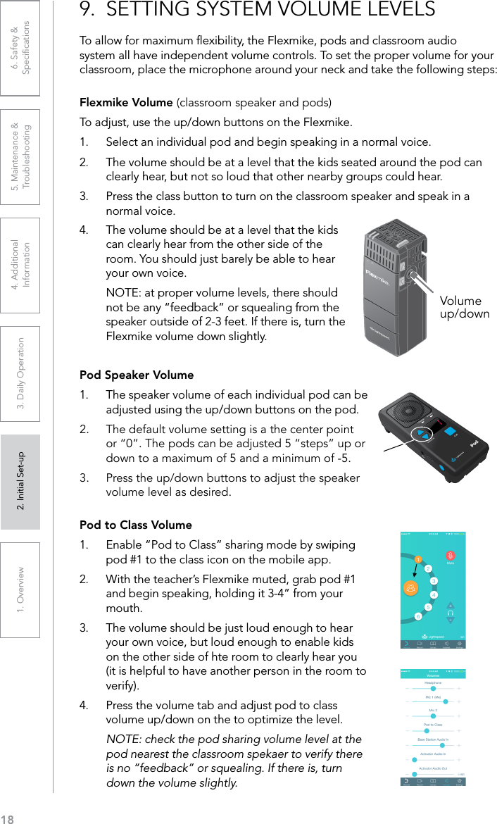 181. Overview 2. Initial Set-up 3. DaiIy Operation 4. Additional Information5. Maintenance &amp; Troubleshooting6. Safety &amp; Speciﬁcations9.  SETTING SYSTEM VOLUME LEVELSTo allow for maximum ﬂexibility, the Flexmike, pods and classroom audio system all have independent volume controls. To set the proper volume for your classroom, place the microphone around your neck and take the following steps:Flexmike Volume (classroom speaker and pods)To adjust, use the up/down buttons on the Flexmike.1.  Select an individual pod and begin speaking in a normal voice.2.  The volume should be at a level that the kids seated around the pod can clearly hear, but not so loud that other nearby groups could hear.3.  Press the class button to turn on the classroom speaker and speak in a normal voice.4.  The volume should be at a level that the kids can clearly hear from the other side of the room. You should just barely be able to hear your own voice.NOTE: at proper volume levels, there should not be any “feedback” or squealing from the speaker outside of 2-3 feet. If there is, turn the Flexmike volume down slightly.Volume up/downPod Speaker Volume1.  The speaker volume of each individual pod can be adjusted using the up/down buttons on the pod.2.  The default volume setting is a the center point or “0”. The pods can be adjusted 5 “steps” up or down to a maximum of 5 and a minimum of -5.3.  Press the up/down buttons to adjust the speaker volume level as desired.Pod to Class Volume1.  Enable “Pod to Class” sharing mode by swiping pod #1 to the class icon on the mobile app. 2.  With the teacher’s Flexmike muted, grab pod #1 and begin speaking, holding it 3-4” from your mouth. 3.  The volume should be just loud enough to hear your own voice, but loud enough to enable kids on the other side of hte room to clearly hear you (it is helpful to have another person in the room to verify). 4.  Press the volume tab and adjust pod to class volume up/down on the to optimize the level.NOTE: check the pod sharing volume level at the pod nearest the classroom spekaer to verify there is no “feedback” or squealing. If there is, turn down the volume slightly.