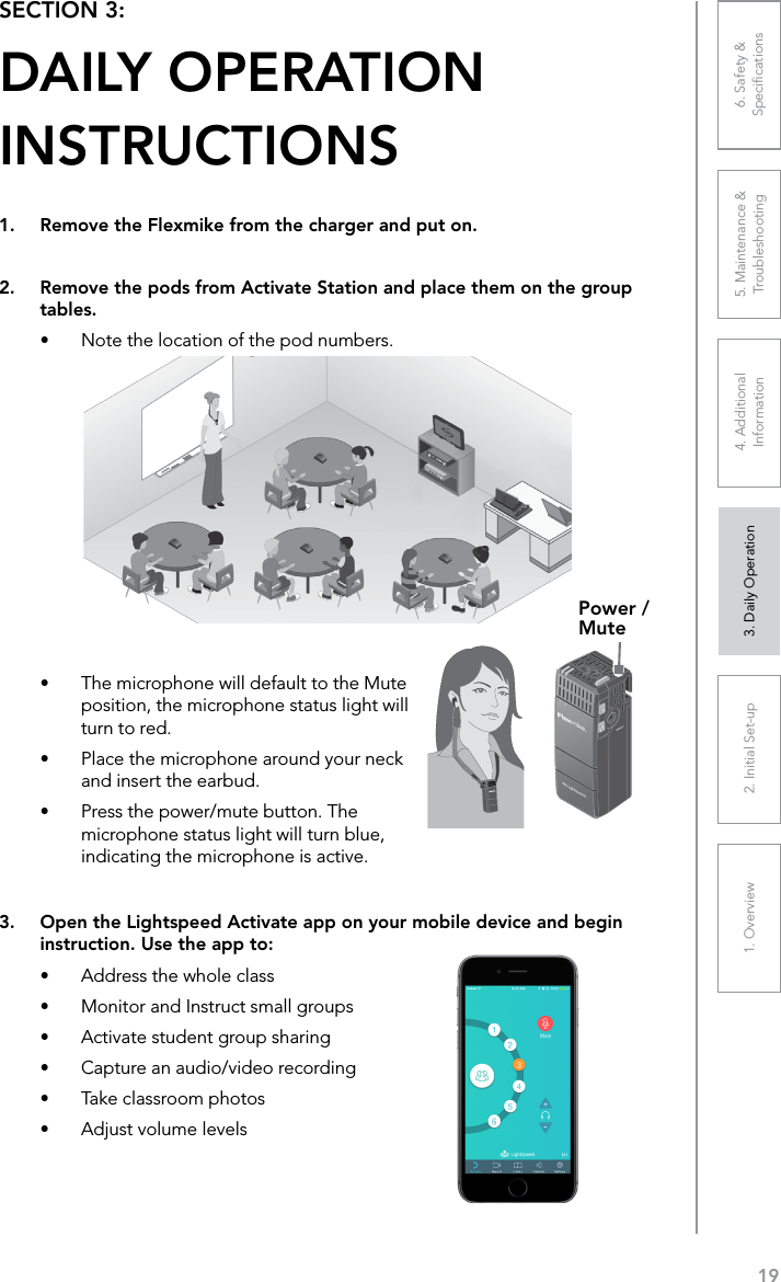 191. Overview 2. Initial Set-up 3. DaiIy Operation 4. Additional Information5. Maintenance &amp; Troubleshooting6. Safety &amp; Speciﬁcations•  The microphone will default to the Mute position, the microphone status light will turn to red.•  Place the microphone around your neck and insert the earbud.•  Press the power/mute button. The microphone status light will turn blue, indicating the microphone is active.SECTION 3:  DAILY OPERATION  INSTRUCTIONS1.  Remove the Flexmike from the charger and put on.2.  Remove the pods from Activate Station and place them on the group tables.•  Note the location of the pod numbers. Power / Mute3.  Open the Lightspeed Activate app on your mobile device and begin instruction. Use the app to:•  Address the whole class•  Monitor and Instruct small groups•  Activate student group sharing•  Capture an audio/video recording•  Take classroom photos•  Adjust volume levels