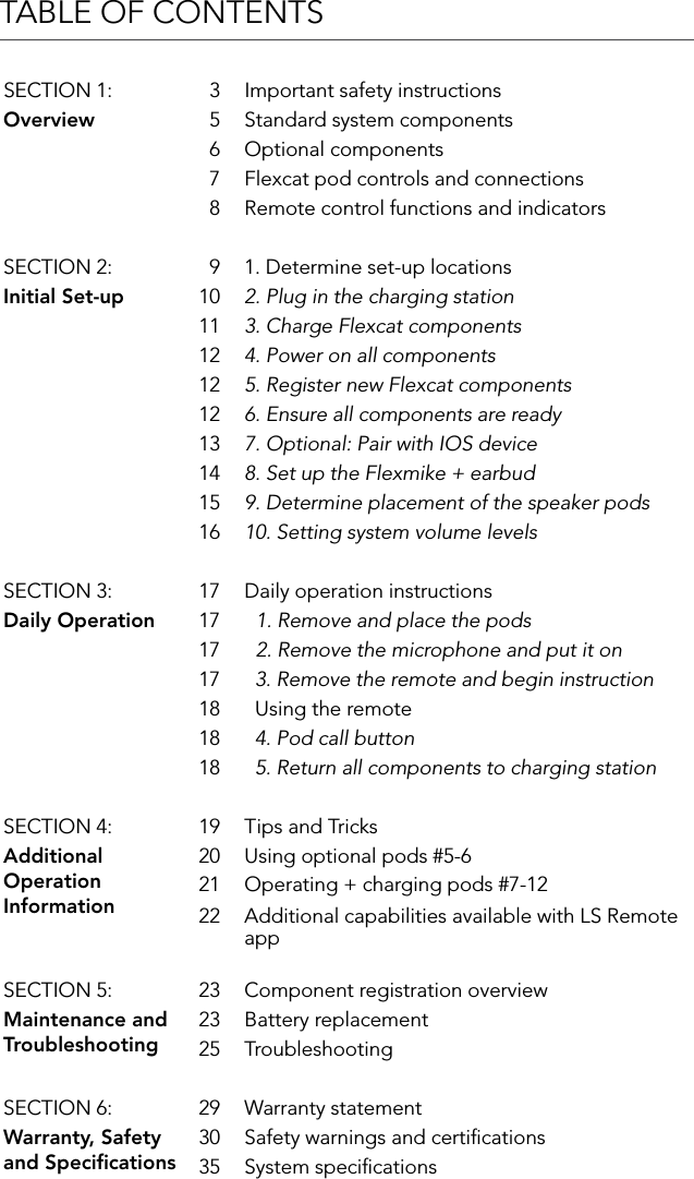 TABLE OF CONTENTSSECTION 1: 3 Important safety instructionsOverview 5 Standard system components6 Optional components7 Flexcat pod controls and connections8 Remote control functions and indicatorsSECTION 2: 9 1. Determine set-up locationsInitial Set-up 10 2. Plug in the charging station11 3. Charge Flexcat components12 4. Power on all components12 5. Register new Flexcat components12 6. Ensure all components are ready13 7. Optional: Pair with IOS device14 8. Set up the Flexmike + earbud15 9. Determine placement of the speaker pods 16 10. Setting system volume levelsSECTION 3: 17 Daily operation instructionsDaily Operation 17   1. Remove and place the pods17   2. Remove the microphone and put it on 17   3. Remove the remote and begin instruction18   Using the remote18   4. Pod call button18   5. Return all components to charging stationSECTION 4: 19 Tips and TricksAdditional Operation Information20 Using optional pods #5-621 Operating + charging pods #7-1222 Additional capabilities available with LS Remote appSECTION 5: 23 Component registration overviewMaintenance and Troubleshooting23 Battery replacement25 TroubleshootingSECTION 6: 29 Warranty statementWarranty, Safety and Speciﬁcations30 Safety warnings and certiﬁcations35 System speciﬁcations