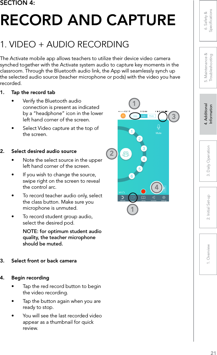 211. Overview 2. Initial Set-up 3. DaiIy Operation 4. Additional Information5. Maintenance &amp; Troubleshooting6. Safety &amp; SpeciﬁcationsSECTION 4:  RECORD AND CAPTUREThe Activate mobile app allows teachers to utilize their device video camera synched together with the Activate system audio to capture key moments in the classroom. Through the Bluetooth audio link, the App will seamlessly synch up the selected audio source (teacher microphone or pods) with the video you have recorded.1. VIDEO + AUDIO RECORDING1.  Tap the record tab•  Verify the Bluetooth audio connection is present as indicated by a “headphone” icon in the lower left hand corner of the screen.•  Select Video capture at the top of the screen.2.  Select desired audio source•  Note the select source in the upper left hand corner of the screen.•  If you wish to change the source, swipe right on the screen to reveal the control arc.•  To record teacher audio only, select the class button. Make sure you microphone is unmuted.•  To record student group audio, select the desired pod. NOTE: for optimum student audio quality, the teacher microphone should be muted.3.  Select front or back camera4.  Begin recording•  Tap the red record button to begin the video recording.•  Tap the button again when you are ready to stop.•  You will see the last recorded video appear as a thumbnail for quick review.12314