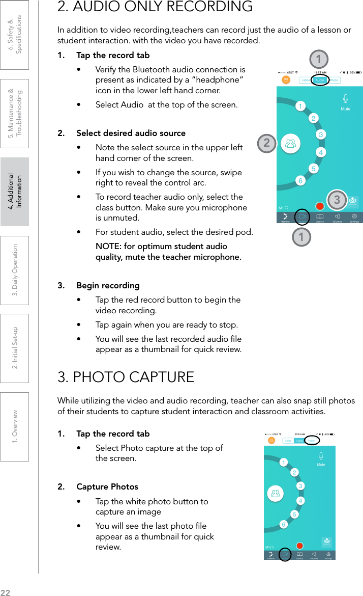 221. Overview 2. Initial Set-up 3. DaiIy Operation 4. Additional Information5. Maintenance &amp; Troubleshooting6. Safety &amp; SpeciﬁcationsIn addition to video recording,teachers can record just the audio of a lesson or student interaction. with the video you have recorded.2. AUDIO ONLY RECORDING1.  Tap the record tab•  Verify the Bluetooth audio connection is present as indicated by a “headphone” icon in the lower left hand corner.•  Select Audio  at the top of the screen.2.  Select desired audio source•  Note the select source in the upper left hand corner of the screen.•  If you wish to change the source, swipe right to reveal the control arc.•  To record teacher audio only, select the class button. Make sure you microphone is unmuted.•  For student audio, select the desired pod. NOTE: for optimum student audio quality, mute the teacher microphone.3.  Begin recording•  Tap the red record button to begin the video recording.•  Tap again when you are ready to stop.•  You will see the last recorded audio ﬁle appear as a thumbnail for quick review.1213While utilizing the video and audio recording, teacher can also snap still photos of their students to capture student interaction and classroom activities.3. PHOTO CAPTURE1.  Tap the record tab•  Select Photo capture at the top of the screen.2.  Capture Photos•  Tap the white photo button to capture an image•  You will see the last photo ﬁle appear as a thumbnail for quick review.