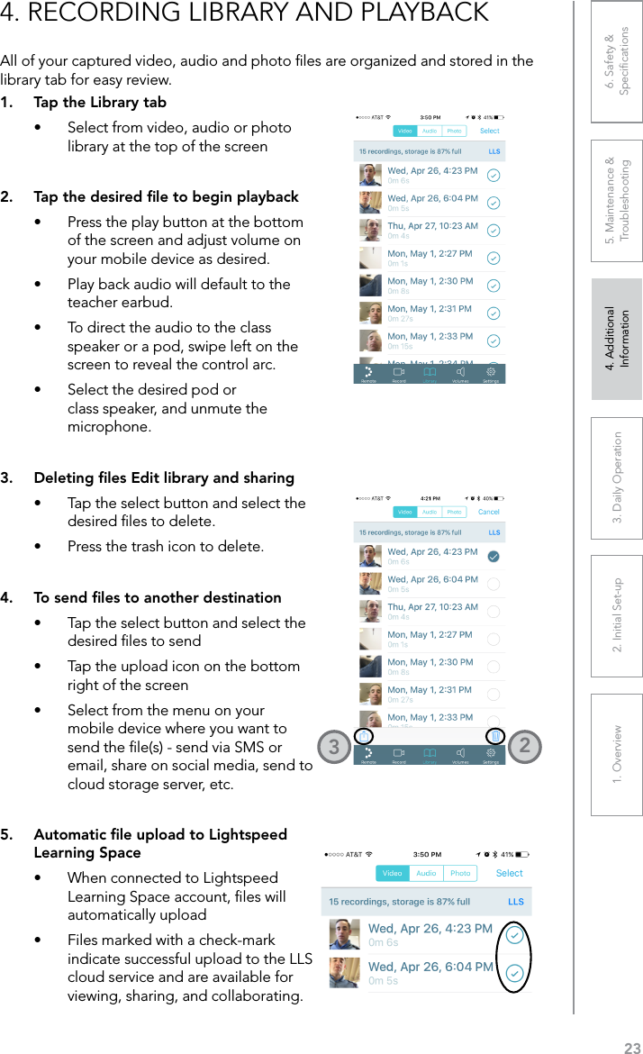 231. Overview 2. Initial Set-up 3. DaiIy Operation 4. Additional Information5. Maintenance &amp; Troubleshooting6. Safety &amp; Speciﬁcations4. RECORDING LIBRARY AND PLAYBACKAll of your captured video, audio and photo ﬁles are organized and stored in the library tab for easy review.1.  Tap the Library tab•  Select from video, audio or photo library at the top of the screen2.  Tap the desired ﬁle to begin playback•  Press the play button at the bottom of the screen and adjust volume on your mobile device as desired.•  Play back audio will default to the teacher earbud. •  To direct the audio to the class speaker or a pod, swipe left on the screen to reveal the control arc.•  Select the desired pod or class speaker, and unmute the microphone.3.  Deleting ﬁles Edit library and sharing•  Tap the select button and select the desired ﬁles to delete.•  Press the trash icon to delete.4.  To send ﬁles to another destination•  Tap the select button and select the desired ﬁles to send•  Tap the upload icon on the bottom right of the screen•  Select from the menu on your mobile device where you want to send the ﬁle(s) - send via SMS or email, share on social media, send to cloud storage server, etc.5.  Automatic ﬁle upload to Lightspeed Learning Space•  When connected to Lightspeed Learning Space account, ﬁles will automatically upload •  Files marked with a check-mark indicate successful upload to the LLS cloud service and are available for viewing, sharing, and collaborating.23