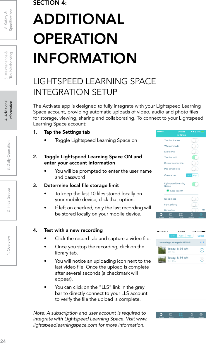 241. Overview 2. Initial Set-up 3. DaiIy Operation 4. Additional Information5. Maintenance &amp; Troubleshooting6. Safety &amp; SpeciﬁcationsSECTION 4:  ADDITIONAL  OPERATION  INFORMATIONLIGHTSPEED LEARNING SPACE INTEGRATION SETUPThe Activate app is designed to fully integrate with your Lightspeed Learning Space account, providing automatic uploads of video, audio and photo les for storage, viewing, sharing and collaborating. To connect to your Lightspeed Learning Space account:1.  Tap the Settings tab•  Toggle Lightspeed Learning Space on2.  Toggle Lightspeed Learning Space ON and enter your account information•  You will be prompted to enter the user name and password3.  Determine local ﬁle storage limit•  To keep the last 10 ﬁles stored locally on your mobile device, click that option.•  If left on checked, only the last recording will be stored locally on your mobile device.4.  Test with a new recording•  Click the record tab and capture a video ﬁle. •  Once you stop the recording, click on the library tab.•  You will notice an uploading icon next to the last video ﬁle. Once the upload is complete after several seconds (a checkmark will appear).•  You can click on the “LLS” link in the grey bar to directly connect to your LLS account to verify the ﬁle the upload is complete.Note: A subscription and user account is required to integrate with Lightspeed Learning Space. Visit www.lightspeedlearningspace.com for more information.