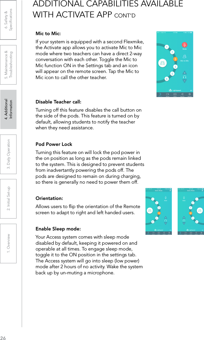 261. Overview 2. Initial Set-up 3. DaiIy Operation 4. Additional Information5. Maintenance &amp; Troubleshooting6. Safety &amp; SpeciﬁcationsMic to Mic:If your system is equipped with a second Flexmike, the Activate app allows you to activate Mic to Mic mode where two teachers can have a direct 2-way conversation with each other. Toggle the Mic to Mic function ON in the Settings tab and an icon will appear on the remote screen. Tap the Mic to Mic icon to call the other teacher.Disable Teacher call:Turning off this feature disables the call button on the side of the pods. This feature is turned on by default, allowing students to notify the teacher when they need assistance.Pod Power LockTurning this feature on will lock the pod power in the on position as long as the pods remain linked to the system. This is designed to prevent students from inadvertantly powering the pods off. The pods are designed to remain on during charging, so there is generally no need to power them off.Orientation:Allows users to ﬂip the orientation of the Remote screen to adapt to right and left handed users.Enable Sleep mode:Your Access system comes with sleep mode disabled by default, keeping it powered on and operable at all times. To engage sleep mode, toggle it to the ON position in the settings tab. The Access system will go into sleep (low power) mode after 2 hours of no activity. Wake the system back up by un-muting a microphone.ADDITIONAL CAPABILITIES AVAILABLE WITH ACTIVATE APP CONT’D