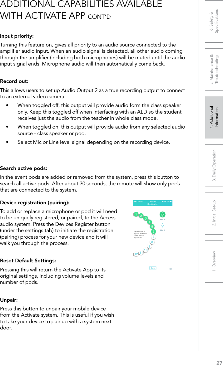 271. Overview 2. Initial Set-up 3. DaiIy Operation 4. Additional Information5. Maintenance &amp; Troubleshooting6. Safety &amp; SpeciﬁcationsInput priority:Turning this feature on, gives all priority to an audio source connected to the ampliﬁer audio input. When an audio signal is detected, all other audio coming through the ampliﬁer (including both microphones) will be muted until the audio input signal ends. Microphone audio will then automatically come back.Record out:This allows users to set up Audio Output 2 as a true recording output to connect to an external video camera. •  When toggled off, this output will provide audio form the class speaker only. Keep this toggled off when interfacing with an ALD so the student receives just the audio from the teacher in whole class mode.•  When toggled on, this output will provide audio from any selected audio source - class speaker or pod.•  Select Mic or Line level signal depending on the recording device.Search active pods:In the event pods are added or removed from the system, press this button to search all active pods. After about 30 seconds, the remote will show only pods that are connected to the system.ADDITIONAL CAPABILITIES AVAILABLE WITH ACTIVATE APP CONT’DDevice registration (pairing):To add or replace a microphone or pod it will need to be uniquely registered, or paired, to the Access audio system. Press the Devices Register button (under the settings tab) to initiate the registration (pairing) process for your new device and it will walk you through the process.Reset Default Settings:Pressing this will return the Activate App to its original settings, including volume levels and number of pods.Unpair:Press this button to unpair your mobile device from the Activate system. This is useful if you wish to take your device to pair up with a system next door.