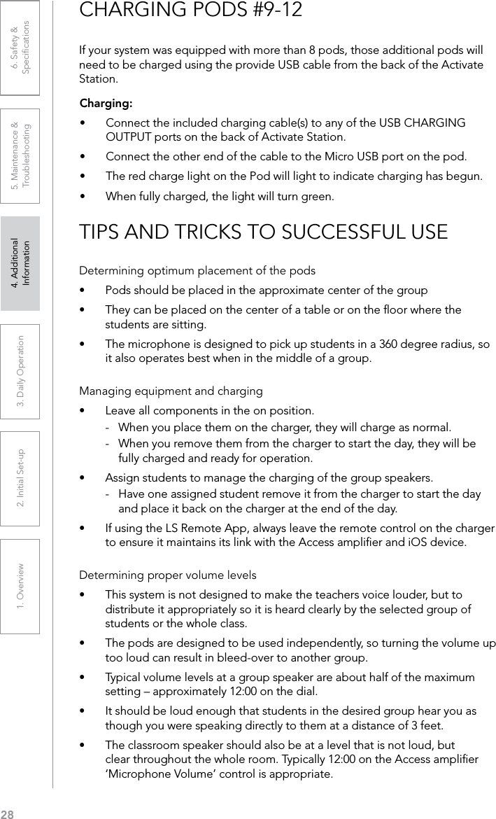 281. Overview 2. Initial Set-up 3. DaiIy Operation 4. Additional Information5. Maintenance &amp; Troubleshooting6. Safety &amp; SpeciﬁcationsTIPS AND TRICKS TO SUCCESSFUL USEDetermining optimum placement of the pods•  Pods should be placed in the approximate center of the group•  They can be placed on the center of a table or on the ﬂoor where the students are sitting.•  The microphone is designed to pick up students in a 360 degree radius, so it also operates best when in the middle of a group.Managing equipment and charging•  Leave all components in the on position. -  When you place them on the charger, they will charge as normal. -  When you remove them from the charger to start the day, they will be fully charged and ready for operation.•  Assign students to manage the charging of the group speakers. -  Have one assigned student remove it from the charger to start the day and place it back on the charger at the end of the day.•  If using the LS Remote App, always leave the remote control on the charger to ensure it maintains its link with the Access ampliﬁer and iOS device.Determining proper volume levels•  This system is not designed to make the teachers voice louder, but to distribute it appropriately so it is heard clearly by the selected group of students or the whole class.•  The pods are designed to be used independently, so turning the volume up too loud can result in bleed-over to another group.•  Typical volume levels at a group speaker are about half of the maximum setting – approximately 12:00 on the dial.•  It should be loud enough that students in the desired group hear you as though you were speaking directly to them at a distance of 3 feet.•  The classroom speaker should also be at a level that is not loud, but clear throughout the whole room. Typically 12:00 on the Access ampliﬁer ‘Microphone Volume’ control is appropriate.CHARGING PODS #9-12Charging:•  Connect the included charging cable(s) to any of the USB CHARGING OUTPUT ports on the back of Activate Station.•  Connect the other end of the cable to the Micro USB port on the pod.•  The red charge light on the Pod will light to indicate charging has begun. •  When fully charged, the light will turn green.If your system was equipped with more than 8 pods, those additional pods will need to be charged using the provide USB cable from the back of the Activate Station.