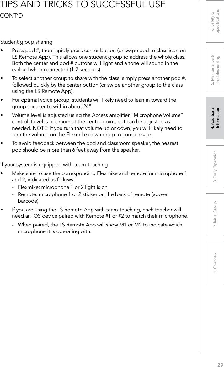 291. Overview 2. Initial Set-up 3. DaiIy Operation 4. Additional Information5. Maintenance &amp; Troubleshooting6. Safety &amp; SpeciﬁcationsTIPS AND TRICKS TO SUCCESSFUL USE CONT’DStudent group sharing•  Press pod #, then rapidly press center button (or swipe pod to class icon on LS Remote App). This allows one student group to address the whole class. Both the center and pod # buttons will light and a tone will sound in the earbud when connected (1-2 seconds).•  To select another group to share with the class, simply press another pod #, followed quickly by the center button (or swipe another group to the class using the LS Remote App).•  For optimal voice pickup, students will likely need to lean in toward the group speaker to within about 24”.•  Volume level is adjusted using the Access ampliﬁer “Microphone Volume” control. Level is optimum at the center point, but can be adjusted as needed. NOTE: if you turn that volume up or down, you will likely need to turn the volume on the Flexmike down or up to compensate.•  To avoid feedback between the pod and classroom speaker, the nearest pod should be more than 6 feet away from the speaker. If your system is equipped with team-teaching•  Make sure to use the corresponding Flexmike and remote for microphone 1 and 2, indicated as follows:-  Flexmike: microphone 1 or 2 light is on-  Remote: microphone 1 or 2 sticker on the back of remote (above barcode)•  If you are using the LS Remote App with team-teaching, each teacher will need an iOS device paired with Remote #1 or #2 to match their microphone. -  When paired, the LS Remote App will show M1 or M2 to indicate which microphone it is operating with.