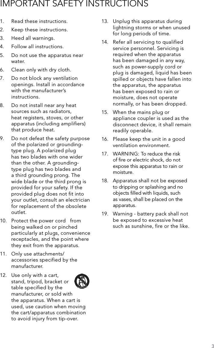 3IMPORTANT SAFETY INSTRUCTIONS1.  Read these instructions.2.  Keep these instructions.3.  Heed all warnings.4.  Follow all instructions.5.  Do not use the apparatus near water.6.  Clean only with dry cloth.7.  Do not block any ventilation openings. Install in accordance with the manufacturer’s instructions.8.  Do not install near any heat sources such as radiators, heat registers, stoves, or other apparatus (including amplifiers) that produce heat.9.  Do not defeat the safety purpose of the polarized or grounding-type plug. A polarized plug has two blades with one wider than the other. A grounding- type plug has two blades and a third grounding prong. The wide blade or the third prong is provided for your safety. If the provided plug does not fit into your outlet, consult an electrician for replacement of the obsolete outlet.10.  Protect the power cord   from being walked on or pinched particularly at plugs, convenience receptacles, and the point where they exit from the apparatus.11.  Only use attachments/ accessories specified by the manufacturer.13.  Unplug this apparatus during lightning storms or when unused for long periods of time.14.  Refer all servicing to qualified service personnel. Servicing is required when the apparatus has been damaged in any way, such as power-supply cord or plug is damaged, liquid has been spilled or objects have fallen into the apparatus, the apparatus has been exposed to rain or moisture, does not operate normally, or has been dropped.15.  When the mains plug or appliance coupler is used as the disconnect device, it shall remain readily operable.16.  Please keep the unit in a good ventilation environment.17.  WARNING: To reduce the risk of ﬁre or electric shock, do not expose this apparatus to rain or moisture.18.  Apparatus shall not be exposed to dripping or splashing and no objects ﬁlled with liquids, such as vases, shall be placed on the apparatus.19.  Warning - battery pack shall not be exposed to excessive heat such as sunshine, fire or the like.12.  Use only with a cart, stand, tripod, bracket or table specified by the manufacturer, or sold with the apparatus. When a cart is used, use caution when moving the cart/apparatus combination to avoid injury from tip-over.