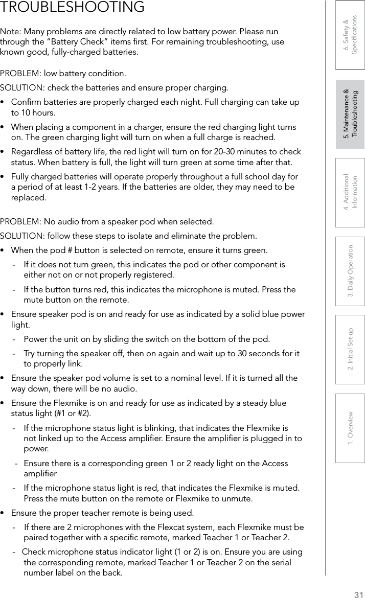 311. Overview 2. Initial Set-up 3. DaiIy Operation 4. Additional Information5. Maintenance &amp; Troubleshooting6. Safety &amp; SpeciﬁcationsPROBLEM: low battery condition.SOLUTION: check the batteries and ensure proper charging.•  Conﬁrm batteries are properly charged each night. Full charging can take up to 10 hours.•  When placing a component in a charger, ensure the red charging light turns on. The green charging light will turn on when a full charge is reached.•  Regardless of battery life, the red light will turn on for 20-30 minutes to check status. When battery is full, the light will turn green at some time after that.•  Fully charged batteries will operate properly throughout a full school day for a period of at least 1-2 years. If the batteries are older, they may need to be replaced.PROBLEM: No audio from a speaker pod when selected.SOLUTION: follow these steps to isolate and eliminate the problem.•  When the pod # button is selected on remote, ensure it turns green.-  If it does not turn green, this indicates the pod or other component is either not on or not properly registered.-  If the button turns red, this indicates the microphone is muted. Press the mute button on the remote.•  Ensure speaker pod is on and ready for use as indicated by a solid blue power light.-  Power the unit on by sliding the switch on the bottom of the pod.-  Try turning the speaker off, then on again and wait up to 30 seconds for it to properly link.•  Ensure the speaker pod volume is set to a nominal level. If it is turned all the way down, there will be no audio.•  Ensure the Flexmike is on and ready for use as indicated by a steady blue status light (#1 or #2).-  If the microphone status light is blinking, that indicates the Flexmike is not linked up to the Access ampliﬁer. Ensure the ampliﬁer is plugged in to power. -  Ensure there is a corresponding green 1 or 2 ready light on the Access ampliﬁer-  If the microphone status light is red, that indicates the Flexmike is muted. Press the mute button on the remote or Flexmike to unmute.•  Ensure the proper teacher remote is being used.-    If there are 2 microphones with the Flexcat system, each Flexmike must be paired together with a speciﬁc remote, marked Teacher 1 or Teacher 2. -   Check microphone status indicator light (1 or 2) is on. Ensure you are using the corresponding remote, marked Teacher 1 or Teacher 2 on the serial number label on the back. Note: Many problems are directly related to low battery power. Please run through the “Battery Check” items ﬁrst. For remaining troubleshooting, use known good, fully-charged batteries.TROUBLESHOOTING