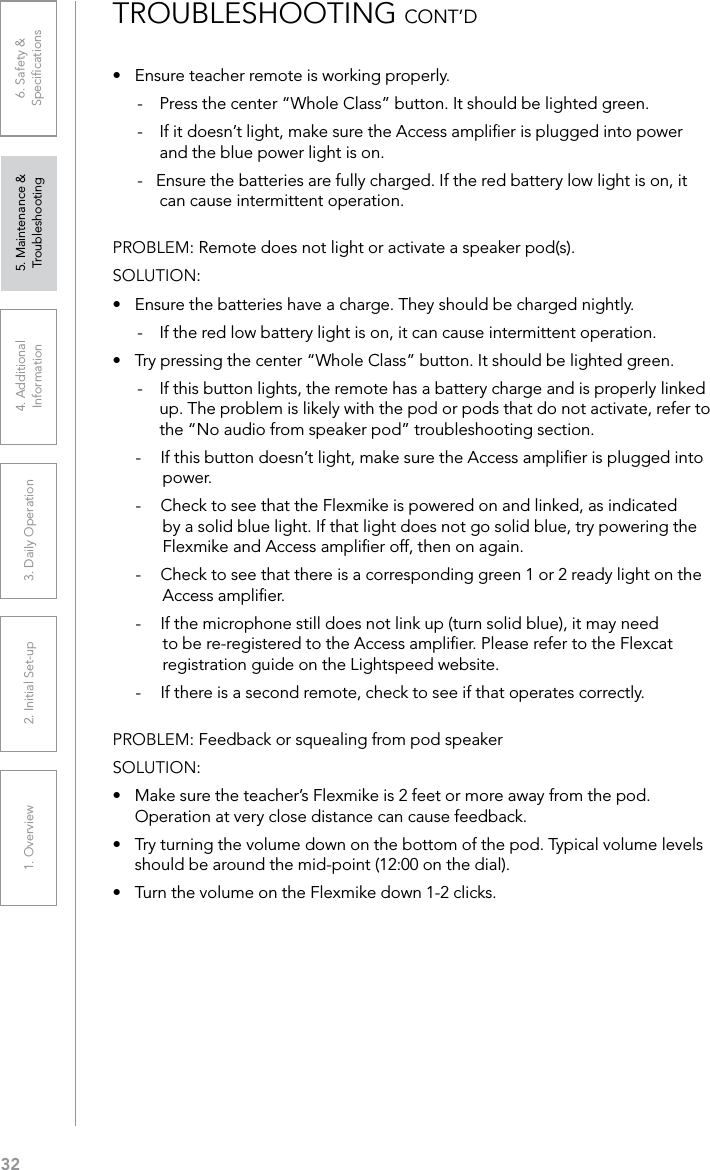 321. Overview 2. Initial Set-up 3. DaiIy Operation 4. Additional Information5. Maintenance &amp; Troubleshooting6. Safety &amp; Speciﬁcations•  Ensure teacher remote is working properly.-  Press the center “Whole Class” button. It should be lighted green.-  If it doesn’t light, make sure the Access ampliﬁer is plugged into power and the blue power light is on.-   Ensure the batteries are fully charged. If the red battery low light is on, it can cause intermittent operation.PROBLEM: Remote does not light or activate a speaker pod(s).SOLUTION: •  Ensure the batteries have a charge. They should be charged nightly.-  If the red low battery light is on, it can cause intermittent operation.•  Try pressing the center “Whole Class” button. It should be lighted green. -  If this button lights, the remote has a battery charge and is properly linked up. The problem is likely with the pod or pods that do not activate, refer to the “No audio from speaker pod” troubleshooting section.-  If this button doesn’t light, make sure the Access ampliﬁer is plugged into power.-  Check to see that the Flexmike is powered on and linked, as indicated by a solid blue light. If that light does not go solid blue, try powering the Flexmike and Access ampliﬁer off, then on again.-  Check to see that there is a corresponding green 1 or 2 ready light on the Access ampliﬁer.-  If the microphone still does not link up (turn solid blue), it may need to be re-registered to the Access ampliﬁer. Please refer to the Flexcat registration guide on the Lightspeed website.-  If there is a second remote, check to see if that operates correctly.PROBLEM: Feedback or squealing from pod speakerSOLUTION: •  Make sure the teacher’s Flexmike is 2 feet or more away from the pod. Operation at very close distance can cause feedback.•  Try turning the volume down on the bottom of the pod. Typical volume levels should be around the mid-point (12:00 on the dial).•  Turn the volume on the Flexmike down 1-2 clicks.TROUBLESHOOTING CONT’D