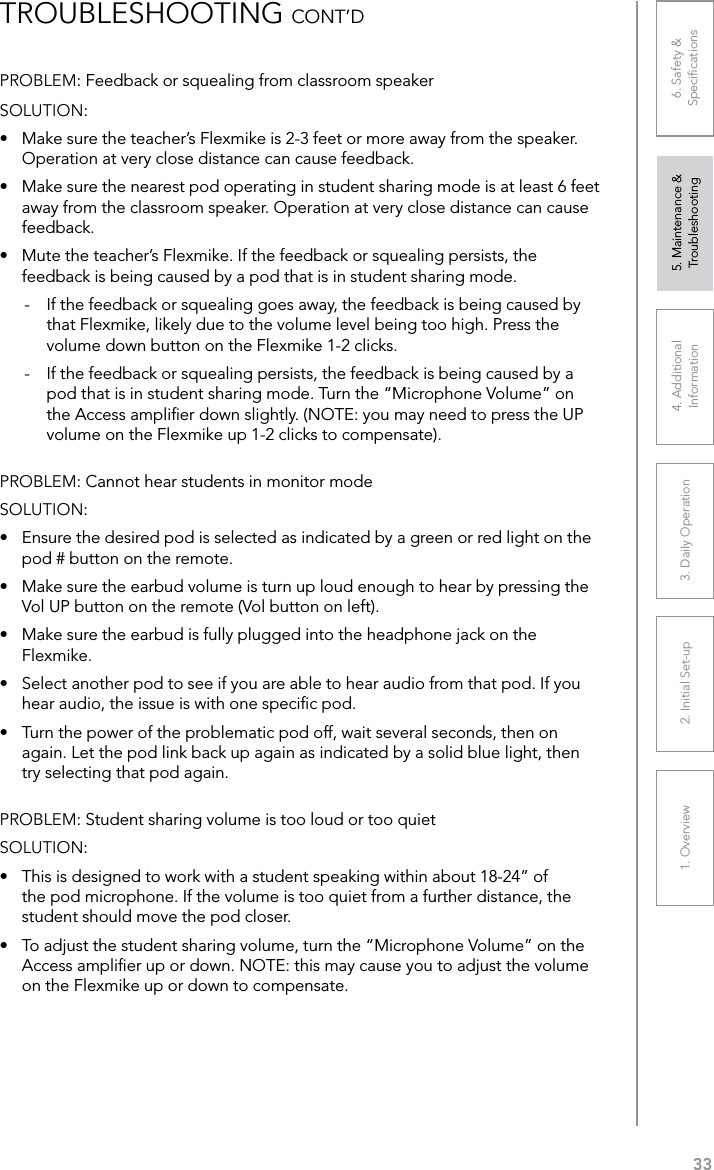 331. Overview 2. Initial Set-up 3. DaiIy Operation 4. Additional Information5. Maintenance &amp; Troubleshooting6. Safety &amp; SpeciﬁcationsPROBLEM: Feedback or squealing from classroom speakerSOLUTION: •  Make sure the teacher’s Flexmike is 2-3 feet or more away from the speaker. Operation at very close distance can cause feedback.•  Make sure the nearest pod operating in student sharing mode is at least 6 feet away from the classroom speaker. Operation at very close distance can cause feedback.•  Mute the teacher’s Flexmike. If the feedback or squealing persists, the feedback is being caused by a pod that is in student sharing mode.-  If the feedback or squealing goes away, the feedback is being caused by that Flexmike, likely due to the volume level being too high. Press the volume down button on the Flexmike 1-2 clicks.-  If the feedback or squealing persists, the feedback is being caused by a pod that is in student sharing mode. Turn the “Microphone Volume” on the Access ampliﬁer down slightly. (NOTE: you may need to press the UP volume on the Flexmike up 1-2 clicks to compensate).PROBLEM: Cannot hear students in monitor modeSOLUTION: •  Ensure the desired pod is selected as indicated by a green or red light on the pod # button on the remote.•  Make sure the earbud volume is turn up loud enough to hear by pressing the Vol UP button on the remote (Vol button on left).•  Make sure the earbud is fully plugged into the headphone jack on the Flexmike.•  Select another pod to see if you are able to hear audio from that pod. If you hear audio, the issue is with one speciﬁc pod.•  Turn the power of the problematic pod off, wait several seconds, then on again. Let the pod link back up again as indicated by a solid blue light, then try selecting that pod again. PROBLEM: Student sharing volume is too loud or too quietSOLUTION: •  This is designed to work with a student speaking within about 18-24” of the pod microphone. If the volume is too quiet from a further distance, the student should move the pod closer.•  To adjust the student sharing volume, turn the “Microphone Volume” on the Access ampliﬁer up or down. NOTE: this may cause you to adjust the volume on the Flexmike up or down to compensate. TROUBLESHOOTING CONT’D