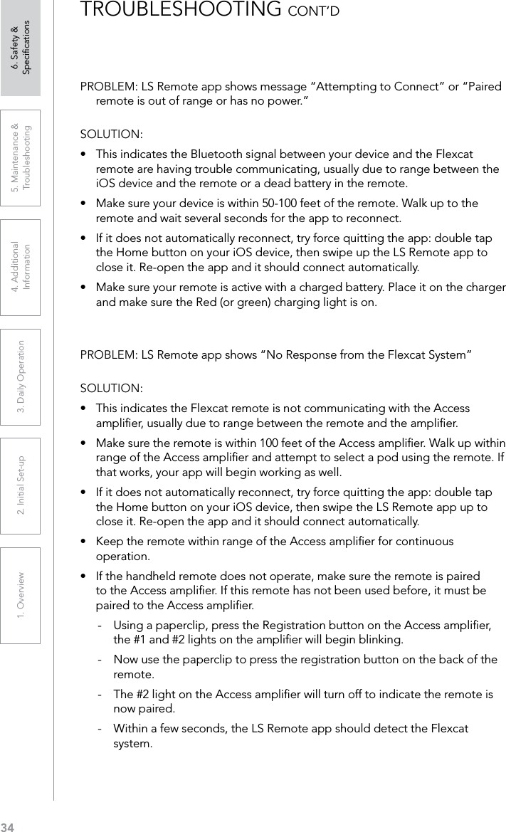 341. Overview 2. Initial Set-up 3. DaiIy Operation 4. Additional Information5. Maintenance &amp; Troubleshooting6. Safety &amp; SpeciﬁcationsTROUBLESHOOTING CONT’DPROBLEM: LS Remote app shows message “Attempting to Connect” or “Paired remote is out of range or has no power.”SOLUTION: •  This indicates the Bluetooth signal between your device and the Flexcat remote are having trouble communicating, usually due to range between the iOS device and the remote or a dead battery in the remote.•  Make sure your device is within 50-100 feet of the remote. Walk up to the remote and wait several seconds for the app to reconnect.•  If it does not automatically reconnect, try force quitting the app: double tap the Home button on your iOS device, then swipe up the LS Remote app to close it. Re-open the app and it should connect automatically.•  Make sure your remote is active with a charged battery. Place it on the charger and make sure the Red (or green) charging light is on.PROBLEM: LS Remote app shows “No Response from the Flexcat System”SOLUTION: •  This indicates the Flexcat remote is not communicating with the Access ampliﬁer, usually due to range between the remote and the ampliﬁer.•  Make sure the remote is within 100 feet of the Access ampliﬁer. Walk up within range of the Access ampliﬁer and attempt to select a pod using the remote. If that works, your app will begin working as well. •  If it does not automatically reconnect, try force quitting the app: double tap the Home button on your iOS device, then swipe the LS Remote app up to close it. Re-open the app and it should connect automatically. •  Keep the remote within range of the Access ampliﬁer for continuous operation. •  If the handheld remote does not operate, make sure the remote is paired to the Access ampliﬁer. If this remote has not been used before, it must be paired to the Access ampliﬁer. -  Using a paperclip, press the Registration button on the Access ampliﬁer, the #1 and #2 lights on the ampliﬁer will begin blinking.-   Now use the paperclip to press the registration button on the back of the remote.-   The #2 light on the Access ampliﬁer will turn off to indicate the remote is now paired.-   Within a few seconds, the LS Remote app should detect the Flexcat system.