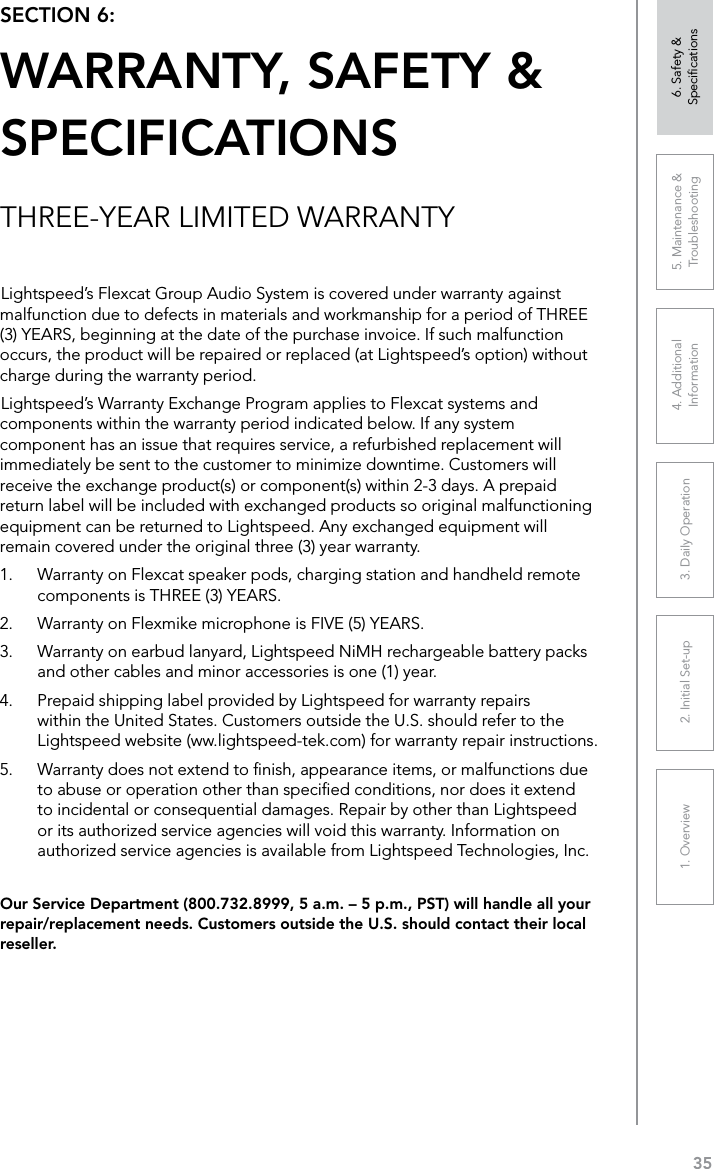 351. Overview 2. Initial Set-up 3. DaiIy Operation 4. Additional Information5. Maintenance &amp; Troubleshooting6. Safety &amp; SpeciﬁcationsOur Service Department (800.732.8999, 5 a.m. – 5 p.m., PST) will handle all your repair/replacement needs. Customers outside the U.S. should contact their local reseller.Lightspeed’s Flexcat Group Audio System is covered under warranty against malfunction due to defects in materials and workmanship for a period of THREE (3) YEARS, beginning at the date of the purchase invoice. If such malfunction occurs, the product will be repaired or replaced (at Lightspeed’s option) without charge during the warranty period. Lightspeed’s Warranty Exchange Program applies to Flexcat systems and components within the warranty period indicated below. If any system component has an issue that requires service, a refurbished replacement will immediately be sent to the customer to minimize downtime. Customers will receive the exchange product(s) or component(s) within 2-3 days. A prepaid return label will be included with exchanged products so original malfunctioning equipment can be returned to Lightspeed. Any exchanged equipment will remain covered under the original three (3) year warranty. 1.  Warranty on Flexcat speaker pods, charging station and handheld remote components is THREE (3) YEARS. 2.  Warranty on Flexmike microphone is FIVE (5) YEARS.3.  Warranty on earbud lanyard, Lightspeed NiMH rechargeable battery packs and other cables and minor accessories is one (1) year. 4.  Prepaid shipping label provided by Lightspeed for warranty repairs within the United States. Customers outside the U.S. should refer to the Lightspeed website (ww.lightspeed-tek.com) for warranty repair instructions. 5.  Warranty does not extend to ﬁnish, appearance items, or malfunctions due to abuse or operation other than speciﬁed conditions, nor does it extend to incidental or consequential damages. Repair by other than Lightspeed or its authorized service agencies will void this warranty. Information on authorized service agencies is available from Lightspeed Technologies, Inc.SECTION 6:  WARRANTY, SAFETY &amp;  SPECIFICATIONSTHREE-YEAR LIMITED WARRANTY