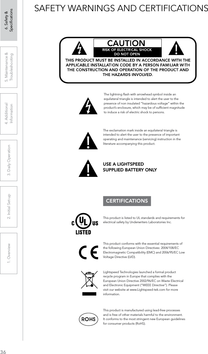 361. Overview 2. Initial Set-up 3. DaiIy Operation 4. Additional Information5. Maintenance &amp; Troubleshooting6. Safety &amp; SpeciﬁcationsSAFETY WARNINGS AND CERTIFICATIONSCERTIFICATIONSThis product conforms with the essential requirements of the following European Union Directives: 2004/108/EC Electromagnetic Compatibility (EMC) and 2006/95/EC Low Voltage Directive (LVD).The exclamation mark inside an equilateral triangle is intended to alert the user to the presence of important operating and maintenance (servicing) instruction in the literature accompanying this product.This product is manufactured using lead-free processes and is free of other materials harmful to the environment. It conforms to the most stringent new European guidelines for consumer products (RoHS).Lightspeed Technologies launched a formal product recycle program in Europe that complies with the European Union Directive 2002/96/EC on Waste Electrical and Electronic Equipment (“WEEE Directive”). Please visit our website at www.Lightspeed-tek.com for more information.!!ATTENTIONRISQUE D’ÉLECTROCUTIONNE PAS OUVRIRCONFORMÉMENT AUX NORMES D’INSTALLATION APPLICABLES, CE PRODUIT DOIT ÊTRE INSTALLÉ PAR UNE PERSONNE FAMILIARI- SÉE AVEC LA CONCEPTION ET LE FONCTIONNEMENT DU PRODUIT ET CONSCIENTE DES RISQUE ENCOURUS.This product is listed to UL standards and requirements for electrical safety by Underwriters Laboratories Inc.  The lightning ﬂash with arrowhead symbol inside an equilateral triangle is intended to alert the user to the presence of non insulated “hazardous voltage” within the product’s enclosure, which may be of sufﬁcient magnitude to induce a risk of electric shock to persons.USE A LIGHTSPEED  SUPPLIED BATTERY ONLY