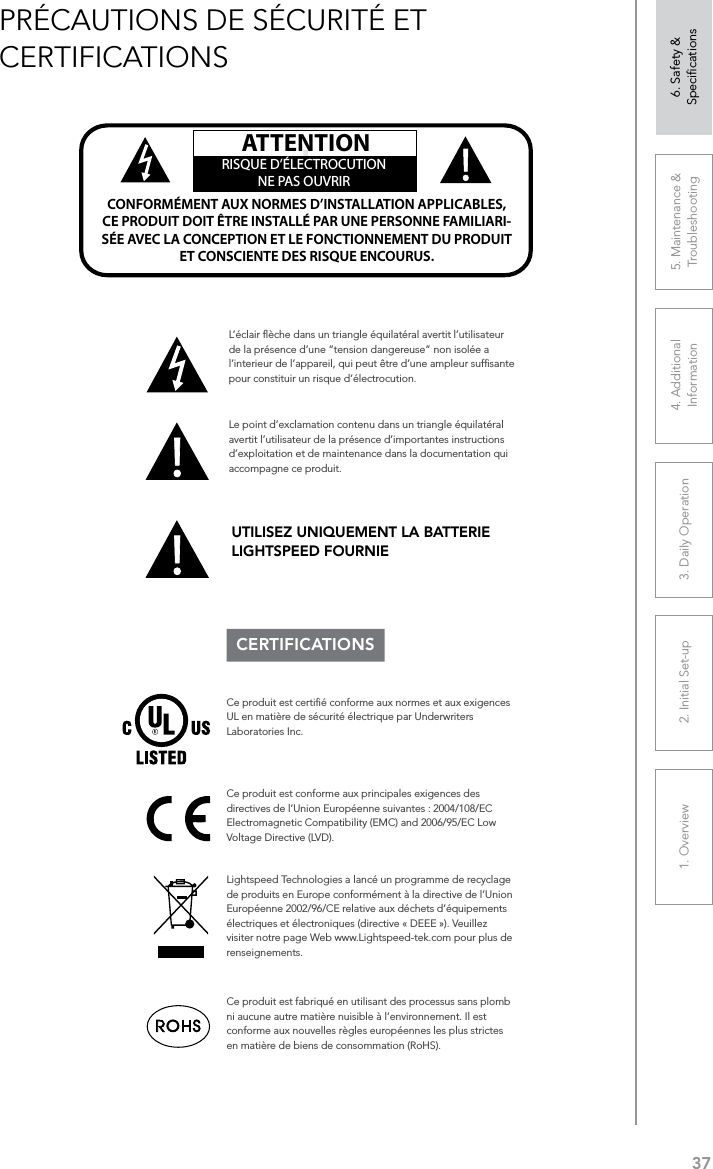 371. Overview 2. Initial Set-up 3. DaiIy Operation 4. Additional Information5. Maintenance &amp; Troubleshooting6. Safety &amp; SpeciﬁcationsPRÉCAUTIONS DE SÉCURITÉ ET CERTIFICATIONSCERTIFICATIONSLe point d’exclamation contenu dans un triangle équilatéral avertit l’utilisateur de la présence d’importantes instructions d’exploitation et de maintenance dans la documentation qui accompagne ce produit.!!ATTENTIONRISQUE D’ÉLECTROCUTIONNE PAS OUVRIRCONFORMÉMENT AUX NORMES D’INSTALLATION APPLICABLES, CE PRODUIT DOIT ÊTRE INSTALLÉ PAR UNE PERSONNE FAMILIARI- SÉE AVEC LA CONCEPTION ET LE FONCTIONNEMENT DU PRODUIT ET CONSCIENTE DES RISQUE ENCOURUS.L’éclair ﬂèche dans un triangle équilatéral avertit l’utilisateur de la présence d’une “tension dangereuse” non isolée a l’interieur de l’appareil, qui peut être d’une ampleur sufﬁsante pour constituir un risque d’électrocution.Ce produit est certiﬁé conforme aux normes et aux exigences UL en matière de sécurité électrique par Underwriters Laboratories Inc.  Ce produit est conforme aux principales exigences des directives de l’Union Européenne suivantes : 2004/108/EC Electromagnetic Compatibility (EMC) and 2006/95/EC Low Voltage Directive (LVD). Lightspeed Technologies a lancé un programme de recyclage de produits en Europe conformément à la directive de l’Union Européenne 2002/96/CE relative aux déchets d’équipements électriques et électroniques (directive « DEEE »). Veuillez visiter notre page Web www.Lightspeed-tek.com pour plus de renseignements.Ce produit est fabriqué en utilisant des processus sans plomb ni aucune autre matière nuisible à l’environnement. Il est conforme aux nouvelles règles européennes les plus strictes en matière de biens de consommation (RoHS).UTILISEZ UNIQUEMENT LA BATTERIE LIGHTSPEED FOURNIE