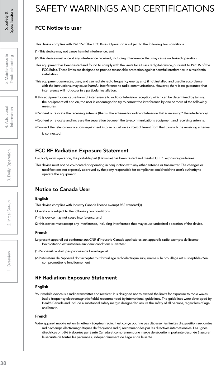 381. Overview 2. Initial Set-up 3. DaiIy Operation 4. Additional Information5. Maintenance &amp; Troubleshooting6. Safety &amp; SpeciﬁcationsFCC Notice to userThis device complies with Part 15 of the FCC Rules. Operation is subject to the following two conditions: (1) This device may not cause harmful interference; and (2) This device must accept any interference received, including interference that may cause undesired operation.This equipment has been tested and found to comply with the limits for a Class B digital device, pursuant to Part 15 of the FCC Rules. These limits are designed to provide reasonable protection against harmful interference in a residential installation.This equipment generates, uses, and can radiate radio frequency energy and, if not installed and used in accordance with the instructions, may cause harmful interference to radio communications. However, there is no guarantee that interference will not occur in a particular installation.If this equipment does cause harmful interference to radio or television reception, which can be determined by turning the equipment off and on, the user is encouraged to try to correct the interference by one or more of the following measures:•Reorient or relocate the receiving antenna (that is, the antenna for radio or television that is receiving” the interference).•Reorient or relocate and increase the separation between the telecommunications equipment and receiving antenna.•Connect the telecommunications equipment into an outlet on a circuit different from that to which the receiving antenna is connected.FCC RF Radiation Exposure StatementFor body worn operation, the portable part (Flexmike) has been tested and meets FCC RF exposure guidelines.This device must not be co-located or operating in conjunction with any other antenna or transmitter. The changes or modiﬁcations not expressly approved by the party responsible for compliance could void the user’s authority to operate the equipment.Notice to Canada UserEnglishThis device complies with Industry Canada licence‐exempt RSS standard(s).Operation is subject to the following two conditions: (1) this device may not cause interference, and (2) this device must accept any interference, including interference that may cause undesired operation of the device. FrenchLe present appareil est conforme aux CNR d’Industrie Canada applicables aux appareils radio exempts de licence. L’exploitation est autorisee aux deux conditions suivantes : (1) l’appareil ne doit  pas produire de brouillage, et (2) l’utilisateur de l’appareil doit accepter tout brouillage radioelectrique subi, meme si le brouillage est susceptible d’en compromettre le fonctionnementRF Radiation Exposure StatementEnglishYour mobile device is a radio transmitter and receiver. It is designed not to exceed the limits for exposure to radio waves (radio frequency electromagnetic ﬁelds) recommended by international guidelines. The guidelines were developed by Health Canada and include a substantial safety margin designed to assure the safety of all persons, regardless of age and health.FrenchVotre appareil mobile est un émetteur-récepteur radio. Il est conçu pour ne pas dépasser les limites d’exposition aux ondes radio (champs électromagnétiques de fréquence radio) recommandées par les directives internationales. Les lignes directrices ont été élaborées par Santé Canada et comprennent une marge de sécurité importante destinée à assurer la sécurité de toutes les personnes, indépendamment de l’âge et de la santé.SAFETY WARNINGS AND CERTIFICATIONS