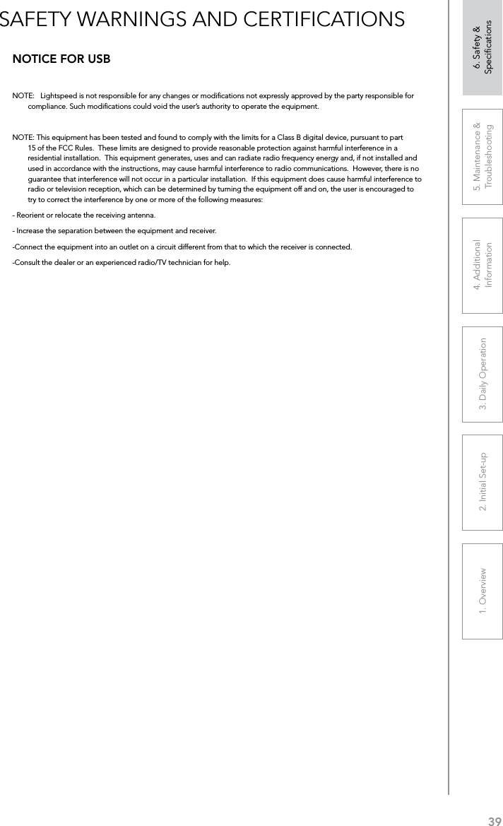 391. Overview 2. Initial Set-up 3. DaiIy Operation 4. Additional Information5. Maintenance &amp; Troubleshooting6. Safety &amp; SpeciﬁcationsSAFETY WARNINGS AND CERTIFICATIONSNOTICE FOR USBNOTE:   Lightspeed is not responsible for any changes or modiﬁcations not expressly approved by the party responsible for compliance. Such modiﬁcations could void the user’s authority to operate the equipment.NOTE: This equipment has been tested and found to comply with the limits for a Class B digital device, pursuant to part 15 of the FCC Rules.  These limits are designed to provide reasonable protection against harmful interference in a residential installation.  This equipment generates, uses and can radiate radio frequency energy and, if not installed and used in accordance with the instructions, may cause harmful interference to radio communications.  However, there is no guarantee that interference will not occur in a particular installation.  If this equipment does cause harmful interference to radio or television reception, which can be determined by turning the equipment off and on, the user is encouraged to try to correct the interference by one or more of the following measures:- Reorient or relocate the receiving antenna.- Increase the separation between the equipment and receiver.-Connect the equipment into an outlet on a circuit different from that to which the receiver is connected.-Consult the dealer or an experienced radio/TV technician for help.