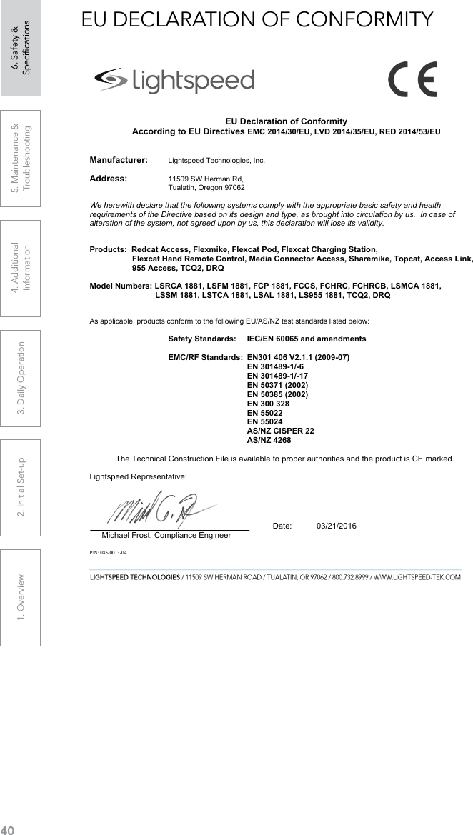 401. Overview 2. Initial Set-up 3. DaiIy Operation 4. Additional Information5. Maintenance &amp; Troubleshooting6. Safety &amp; SpeciﬁcationsEU DECLARATION OF CONFORMITY                                                                      EU Declaration of Conformity According to EU Directives EMC 2014/30/EU, LVD 2014/35/EU, RED 2014/53/EU Manufacturer:      Lightspeed Technologies, Inc. Address:    11509 SW Herman Rd,        Tualatin, Oregon 97062    We herewith declare that the following systems comply with the appropriate basic safety and health requirements of the Directive based on its design and type, as brought into circulation by us.  In case of alteration of the system, not agreed upon by us, this declaration will lose its validity. Products:  Redcat Access, Flexmike, Flexcat Pod, Flexcat Charging Station, Flexcat Hand Remote Control, Media Connector Access, Sharemike, Topcat, Access Link, 955 Access, TCQ2, DRQ Model Numbers: LSRCA 1881, LSFM 1881, FCP 1881, FCCS, FCHRC, FCHRCB, LSMCA 1881, LSSM 1881, LSTCA 1881, LSAL 1881, LS955 1881, TCQ2, DRQAs applicable, products conform to the following EU/AS/NZ test standards listed below: Safety Standards:  IEC/EN 60065 and amendments EMC/RF Standards:  EN301 406 V2.1.1 (2009-07) EN 301489-1/-6 EN 301489-1/-17 EN 50371 (2002) EN 50385 (2002) EN 300 328 EN 55022 EN 55024 AS/NZ CISPER 22 AS/NZ 4268 The Technical Construction File is available to proper authorities and the product is CE marked.                                                                                                                Lightspeed Representative:                                   Date:           03/21/2016Michael Frost, Compliance EngineerP/N: 085-0013-04