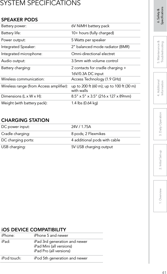 411. Overview 2. Initial Set-up 3. DaiIy Operation 4. Additional Information5. Maintenance &amp; Troubleshooting6. Safety &amp; SpeciﬁcationsSYSTEM SPECIFICATIONS SPEAKER PODSBattery power:  6V NiMH battery packBattery life:  10+ hours (fully charged)Power output:  5 Watts per speakerIntegrated Speaker:  2” balanced mode radiator (BMR)Integrated microphone:  Omni-directional electretAudio output:  3.5mm with volume controlBattery charging:  2 contacts for cradle charging + 16V/0.3A DC inputWireless communication:  Access Technology (1.9 GHz)Wireless range (from Access ampliﬁer):  up to 200 ft (60 m); up to 100 ft (30 m) with walls Dimensions (L x W x H): 8.5” x 5” x 3.5” (216 x 127 x 89mm)Weight (with battery pack): 1.4 lbs (0.64 kg)CHARGING STATIONDC power input: 24V / 1.75ACradle charging: 8 pods; 2 FlexmikesDC charging ports:  4 additional pods with cableUSB charging: 5V USB charging outputiOS DEVICE COMPATIBILITYiPhone: iPhone 5 and neweriPad: iPad 3rd generation and neweriPad Mini (all versions)iPad Pro (all versions)iPod touch: iPod 5th generation and newer