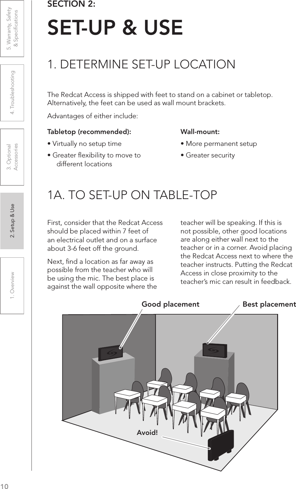 101. Overview 2. Setup &amp; Use 3. Optional  Accessories 4. Troubleshooting 5. Warranty, Safety  &amp; SpeciﬁcationsThe Redcat Access is shipped with feet to stand on a cabinet or tabletop. Alternatively, the feet can be used as wall mount brackets.Advantages of either include:SECTION 2:  SET-UP &amp; USE1. DETERMINE SET-UP LOCATION1A. TO SET-UP ON TABLE-TOPTabletop (recommended):UÊ6ÀÌÕ&gt;ÞÊÊÃiÌÕ«ÊÌiUÊÀi&gt;ÌiÀÊyiÝLÌÞÊÌÊÛiÊÌÊdifferent locationsFirst, consider that the Redcat Access should be placed within 7 feet of an electrical outlet and on a surface about 3-6 feet off the ground.Next, ﬁnd a location as far away as possible from the teacher who will be using the mic. The best place is against the wall opposite where the teacher will be speaking. If this is not possible, other good locations are along either wall next to the teacher or in a corner. Avoid placing the Redcat Access next to where the teacher instructs. Putting the Redcat Access in close proximity to the teacher’s mic can result in feedback.Wall-mount:UÊÀiÊ«iÀ&gt;iÌÊÃiÌÕ«UÊÀi&gt;ÌiÀÊÃiVÕÀÌÞAvoid!Good placement Best placement