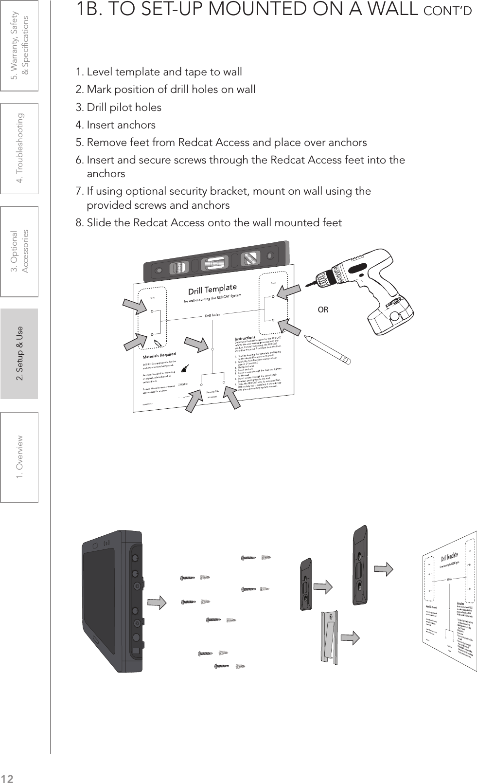 121. Overview 2. Setup &amp; Use 3. Optional  Accessories 4. Troubleshooting 5. Warranty, Safety  &amp; Speciﬁcations1B. TO SET-UP MOUNTED ON A WALL CONT’D  1. Level template and tape to wall2. Mark position of drill holes on wall3. Drill pilot holes4. Insert anchors5. Remove feet from Redcat Access and place over anchors6. Insert and secure screws through the Redcat Access feet into the anchors7. If using optional security bracket, mount on wall using the provided screws and anchors8. Slide the Redcat Access onto the wall mounted feetOR