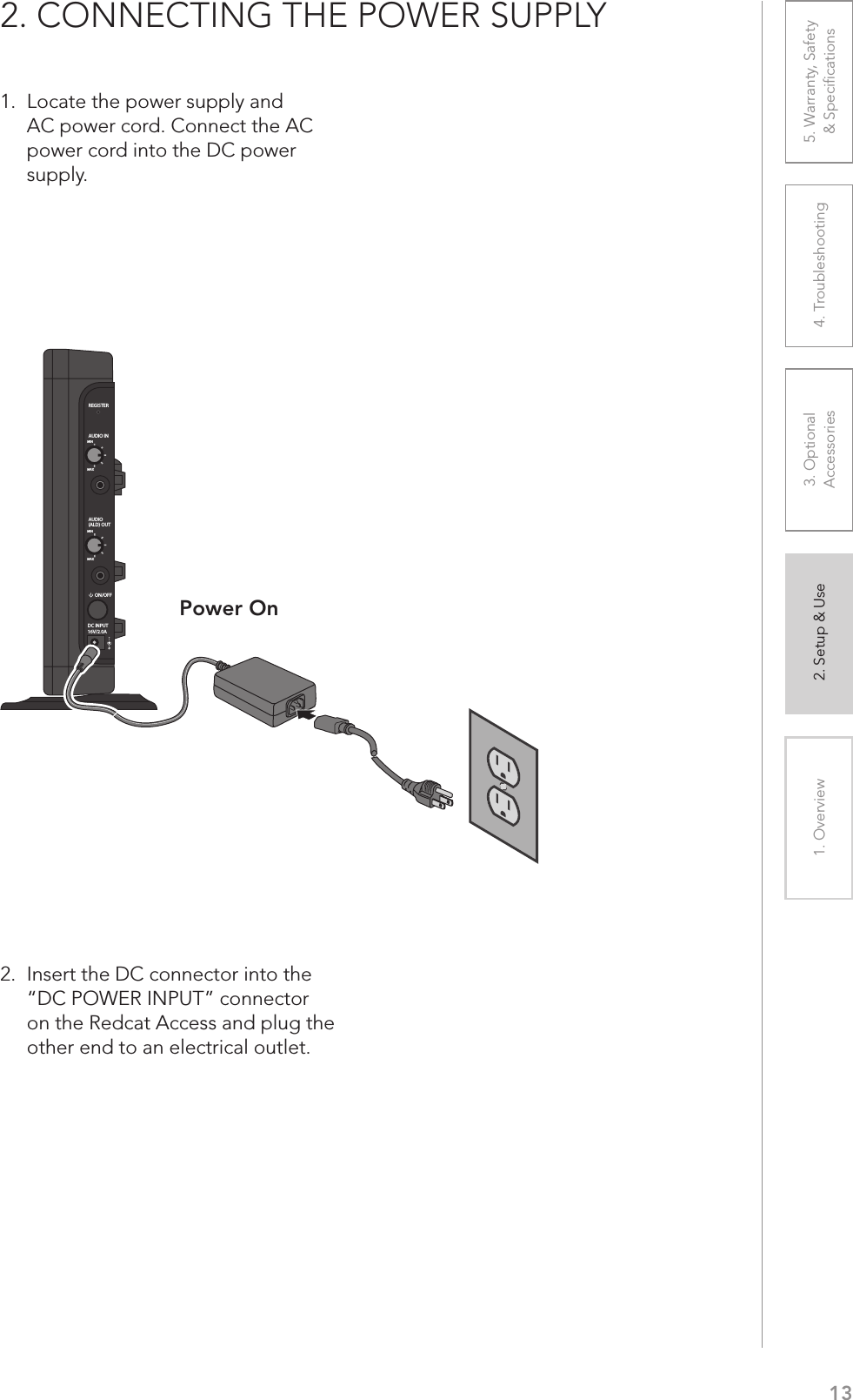 131. Overview 2. Setup &amp; Use 3. Optional  Accessories 4. Troubleshooting 5. Warranty, Safety  &amp; Speciﬁcations1.  Locate the power supply and AC power cord. Connect the AC power cord into the DC power supply.2.  Insert the DC connector into the “DC POWER INPUT” connector on the Redcat Access and plug the other end to an electrical outlet.2. CONNECTING THE POWER SUPPLYPower OnREGISTERAUDIO INMINMAXAUDIO(ALD) OUTMINMAXON/OFFDC INPUT16V/2.0A