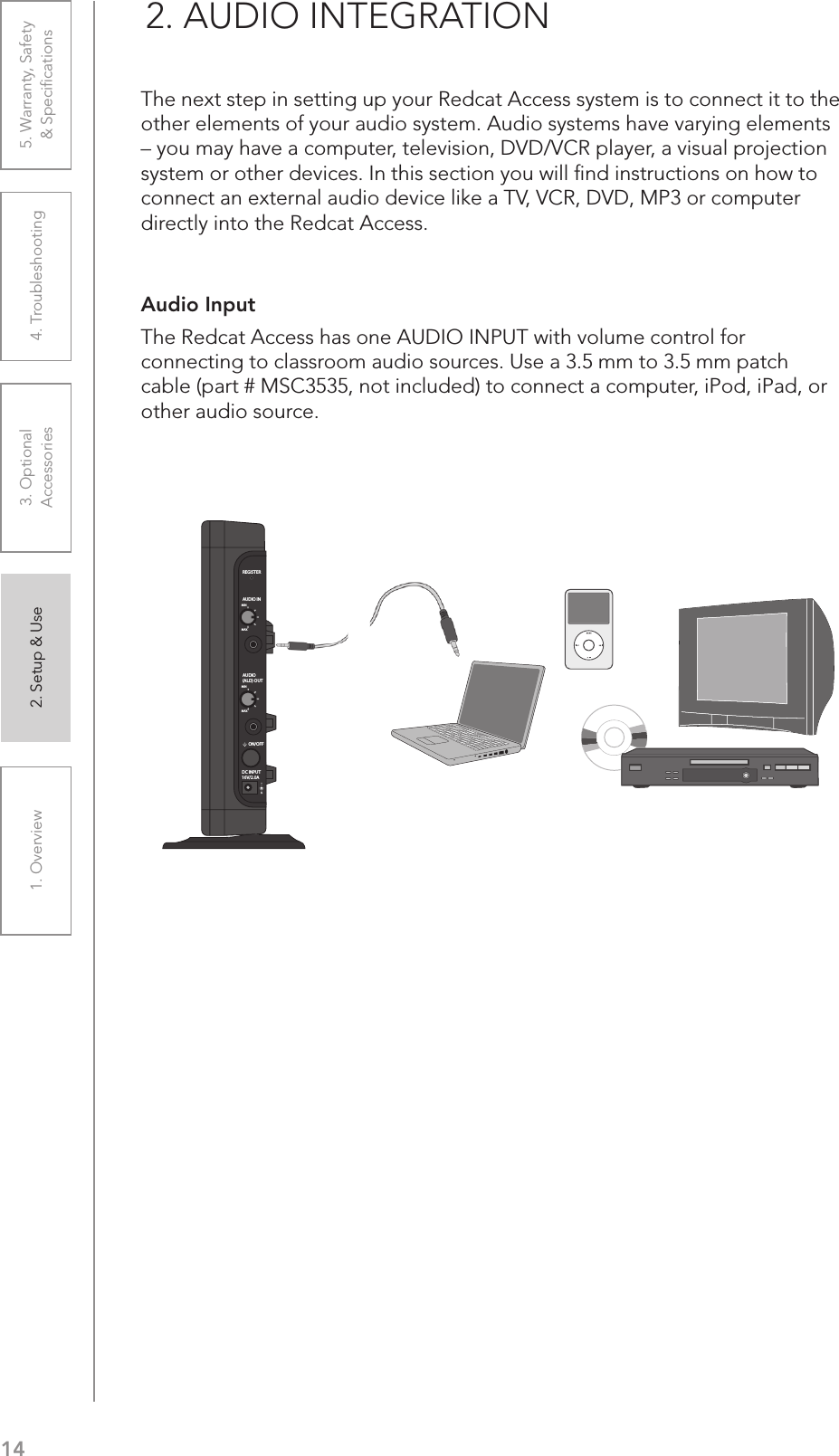 141. Overview 2. Setup &amp; Use 3. Optional  Accessories 4. Troubleshooting 5. Warranty, Safety  &amp; SpeciﬁcationsAudio Input The Redcat Access has one AUDIO INPUT with volume control for connecting to classroom audio sources. Use a 3.5 mm to 3.5 mm patch cable (part # MSC3535, not included) to connect a computer, iPod, iPad, or other audio source.2. AUDIO INTEGRATIONThe next step in setting up your Redcat Access system is to connect it to the other elements of your audio system. Audio systems have varying elements – you may have a computer, television, DVD/VCR player, a visual projection system or other devices. In this section you will ﬁnd instructions on how to connect an external audio device like a TV, VCR, DVD, MP3 or computer directly into the Redcat Access.REGISTERAUDIO INMINMAXAUDIO(ALD) OUTMINMAXON/OFFDC INPUT16V/2.0A