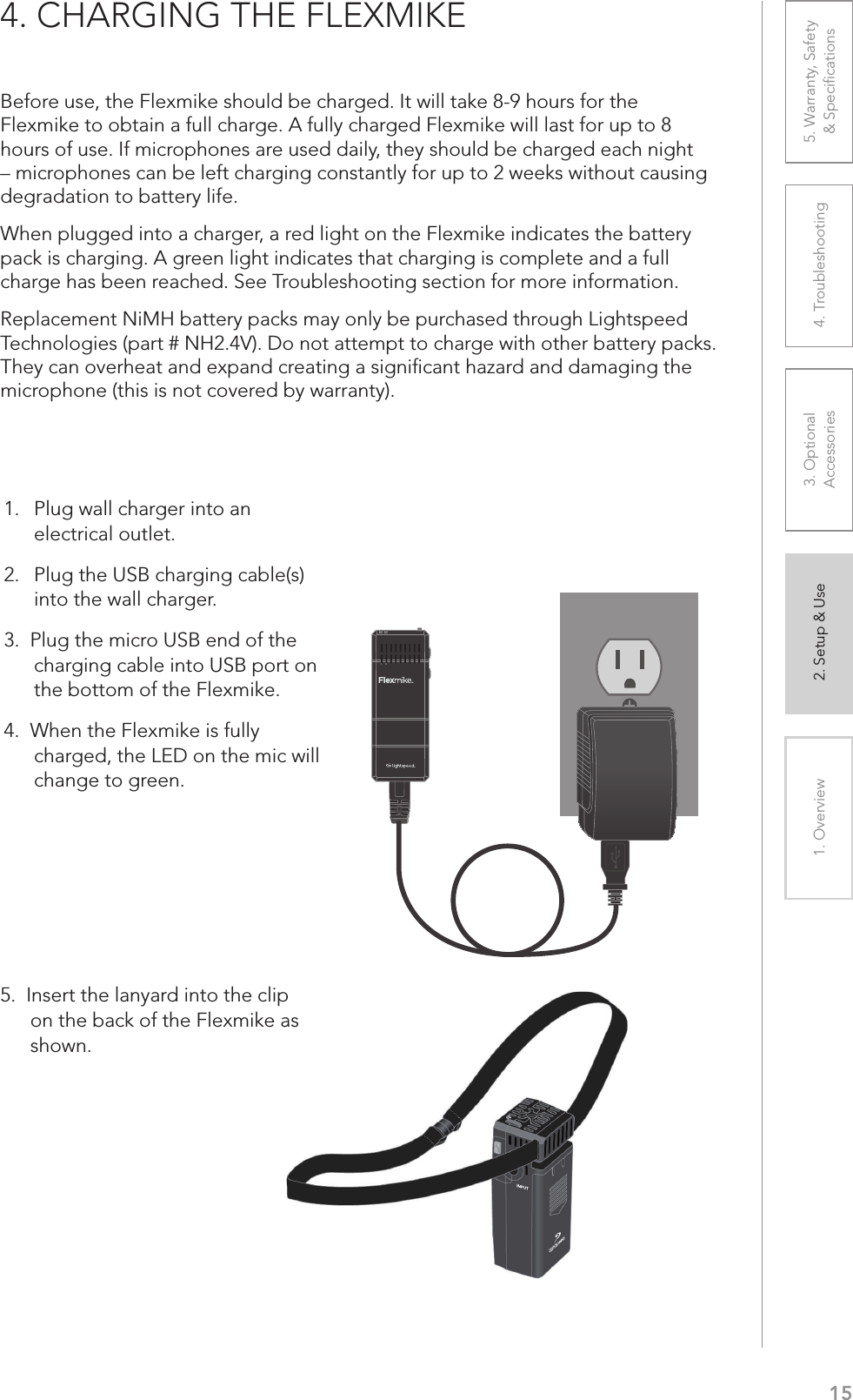 151. Overview 2. Setup &amp; Use 3. Optional  Accessories 4. Troubleshooting 5. Warranty, Safety  &amp; Speciﬁcations4. CHARGING THE FLEXMIKEBefore use, the Flexmike should be charged. It will take 8-9 hours for the Flexmike to obtain a full charge. A fully charged Flexmike will last for up to 8 hours of use. If microphones are used daily, they should be charged each night – microphones can be left charging constantly for up to 2 weeks without causing degradation to battery life. When plugged into a charger, a red light on the Flexmike indicates the battery pack is charging. A green light indicates that charging is complete and a full charge has been reached. See Troubleshooting section for more information.Replacement NiMH battery packs may only be purchased through Lightspeed Technologies (part # NH2.4V). Do not attempt to charge with other battery packs. They can overheat and expand creating a signiﬁcant hazard and damaging the microphone (this is not covered by warranty).5.  Insert the lanyard into the clip on the back of the Flexmike as shown.1     21.   Plug wall charger into an electrical outlet.2.  Plug the USB charging cable(s)  into the wall charger.3.  Plug the micro USB end of the charging cable into USB port on the bottom of the Flexmike. 4.  When the Flexmike is fully charged, the LED on the mic will change to green.ip as 