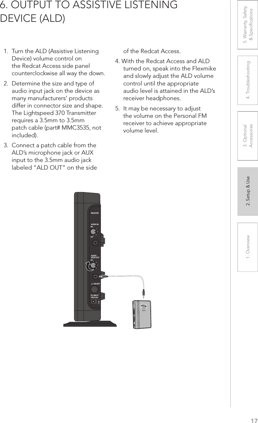 171. Overview 2. Setup &amp; Use 3. Optional  Accessories 4. Troubleshooting 5. Warranty, Safety  &amp; Speciﬁcations1.  Turn the ALD (Assistive Listening Device) volume control on the Redcat Access side panel counterclockwise all way the down.2.  Determine the size and type of audio input jack on the device as many manufacturers’ products  differ in connector size and shape. The Lightspeed 370 Transmitter requires a 3.5mm to 3.5mm patch cable (part# MMC3535, not included).3.  Connect a patch cable from the ALD’s microphone jack or AUX input to the 3.5mm audio jack labeled “ALD OUT” on the side  of the Redcat Access.4. With the Redcat Access and ALD turned on, speak into the Flexmike and slowly adjust the ALD volume control until the appropriate audio level is attained in the ALD’s receiver headphones.5.  It may be necessary to adjust the volume on the Personal FM receiver to achieve appropriate volume level.6. OUTPUT TO ASSISTIVE LISTENING  DEVICE (ALD)REGISTERAUDIO INMINMAXAUDIO(ALD) OUTMINMAXON/OFFDC INPUT16V/2.0A