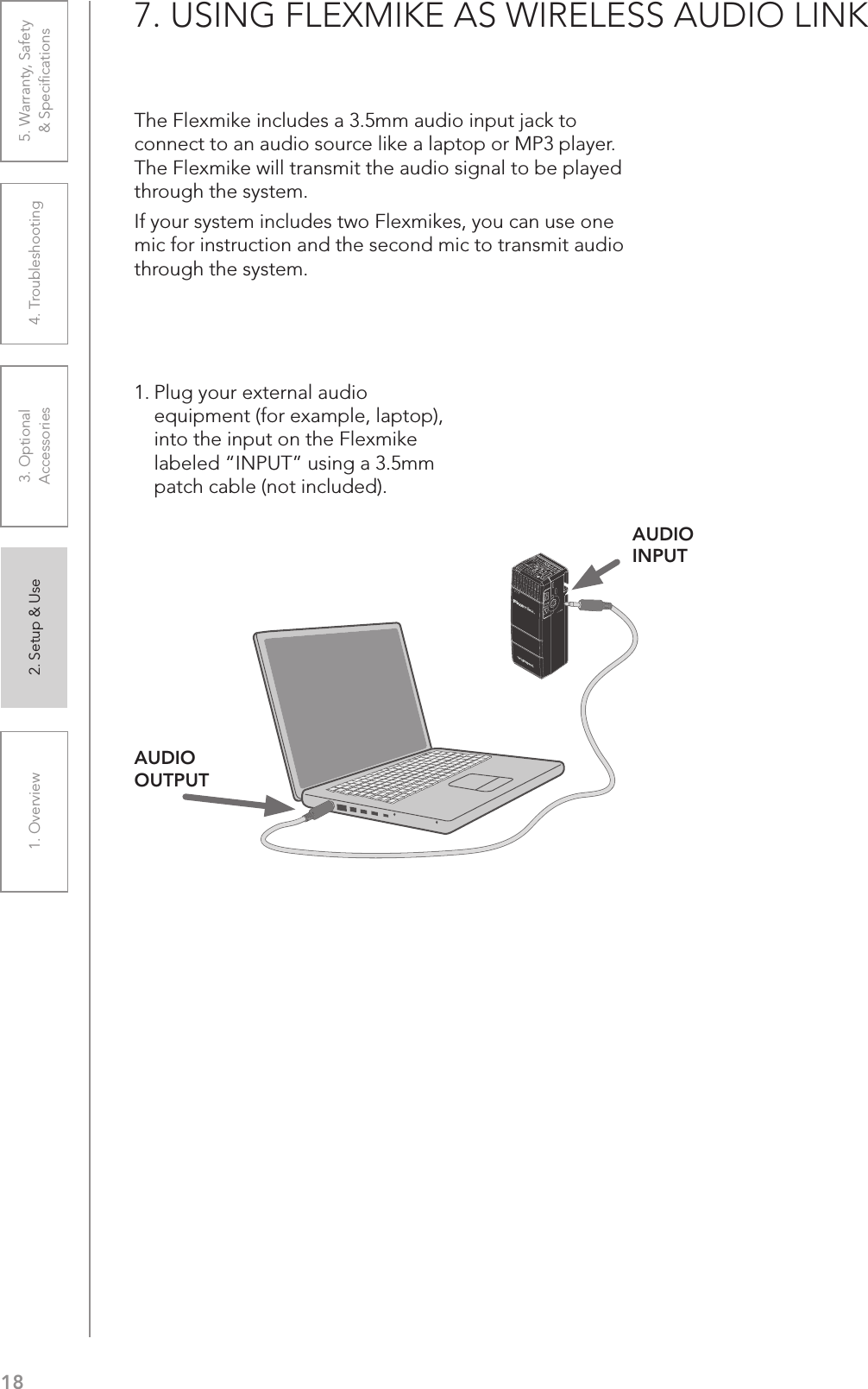 181. Overview 2. Setup &amp; Use 3. Optional  Accessories 4. Troubleshooting 5. Warranty, Safety  &amp; Speciﬁcations7. USING FLEXMIKE AS WIRELESS AUDIO LINKThe Flexmike includes a 3.5mm audio input jack to connect to an audio source like a laptop or MP3 player. The Flexmike will transmit the audio signal to be played through the system.If your system includes two Flexmikes, you can use one mic for instruction and the second mic to transmit audio through the system.1. Plug your external audio equipment (for example, laptop), into the input on the Flexmike labeled “INPUT” using a 3.5mm patch cable (not included).1     2INPUTVOLAUDIO INPUTAUDIO OUTPUT