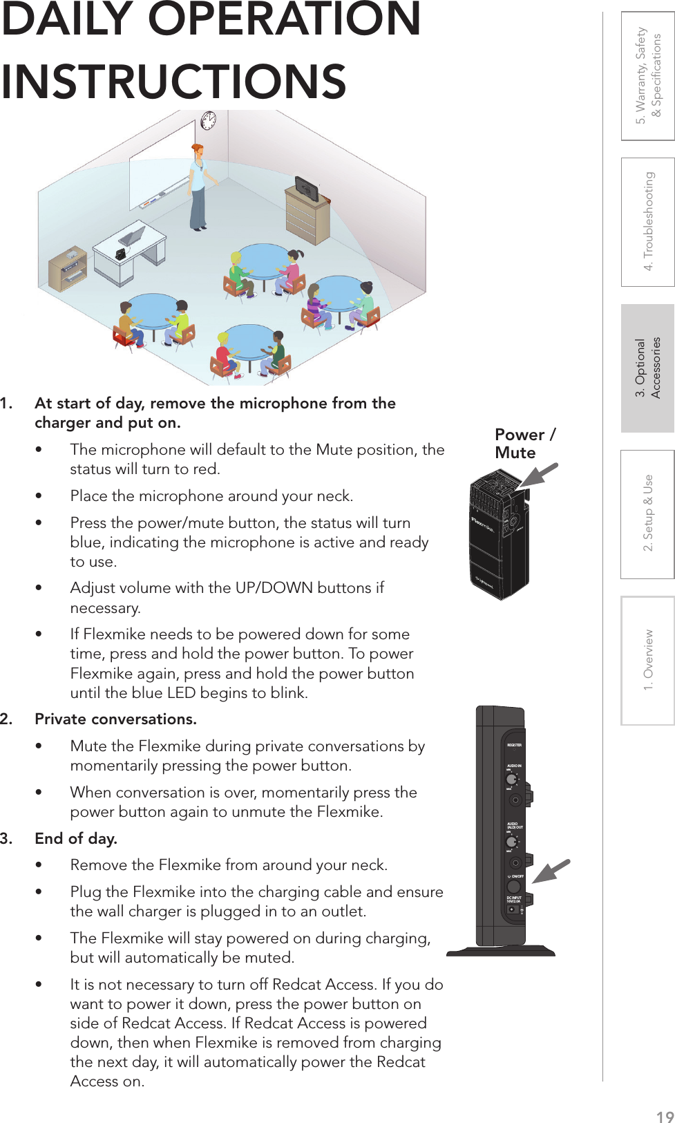 192. Setup &amp; Use 3. Optional  Accessories1. Overview 4. Troubleshooting 5. Warranty, Safety  &amp; Speciﬁcations1.  At start of day, remove the microphone from the charger and put on.UÊ The microphone will default to the Mute position, the status will turn to red.UÊ Place the microphone around your neck.UÊ Press the power/mute button, the status will turn blue, indicating the microphone is active and ready to use.UÊ Adjust volume with the UP/DOWN buttons if necessary.UÊ If Flexmike needs to be powered down for some time, press and hold the power button. To power Flexmike again, press and hold the power button until the blue LED begins to blink.2.  Private conversations.UÊ Mute the Flexmike during private conversations by momentarily pressing the power button.UÊ When conversation is over, momentarily press the power button again to unmute the Flexmike.3.  End of day.UÊ Remove the Flexmike from around your neck.UÊ Plug the Flexmike into the charging cable and ensure the wall charger is plugged in to an outlet.UÊ The Flexmike will stay powered on during charging, but will automatically be muted.UÊ It is not necessary to turn off Redcat Access. If you do want to power it down, press the power button on side of Redcat Access. If Redcat Access is powered down, then when Flexmike is removed from charging the next day, it will automatically power the Redcat Access on.DAILY OPERATION  INSTRUCTIONS1     2INPUTVOLPower /MuteREGISTERAUDIO INMINMAXAUDIO(ALD) OUTMINMAXON/OFFDC INPUT16V/2.0A
