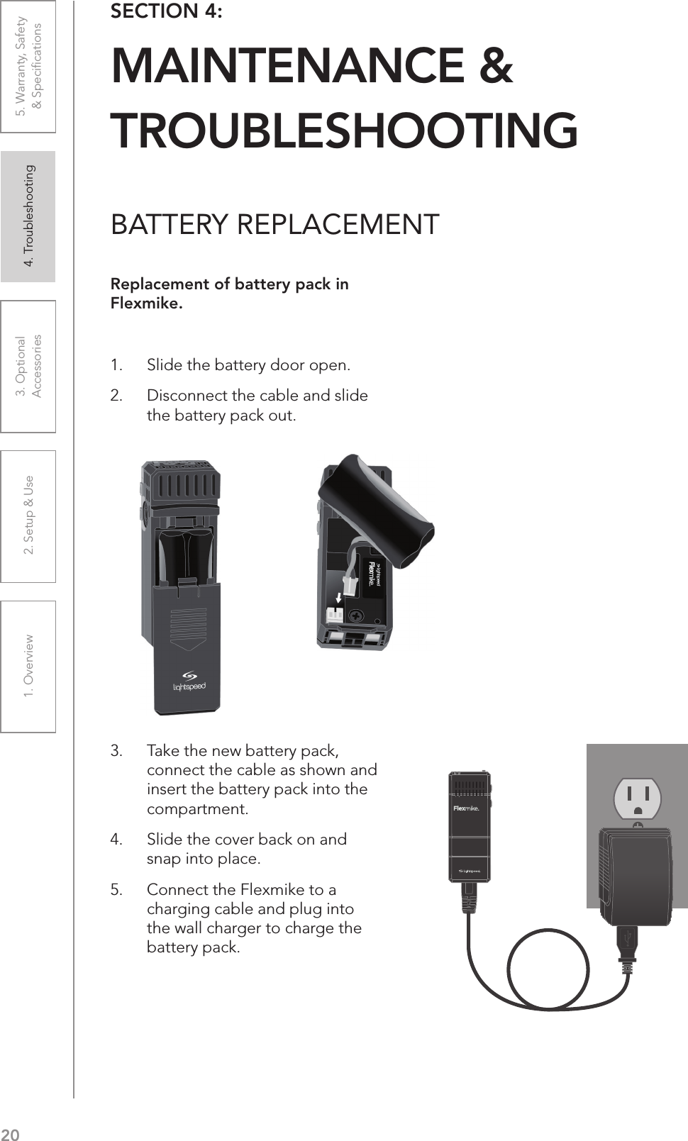 201. Overview 2. Setup &amp; Use 3. Optional  Accessories 4. Troubleshooting 5. Warranty, Safety  &amp; SpeciﬁcationsBATTERY REPLACEMENTReplacement of battery pack in Flexmike.1.  Slide the battery door open. 2.  Disconnect the cable and slide the battery pack out.3.  Take the new battery pack, connect the cable as shown and insert the battery pack into the compartment. 4.  Slide the cover back on and snap into place.5.  Connect the Flexmike to a charging cable and plug into the wall charger to charge the battery pack.SECTION 4:  MAINTENANCE &amp;  TROUBLESHOOTING1     2