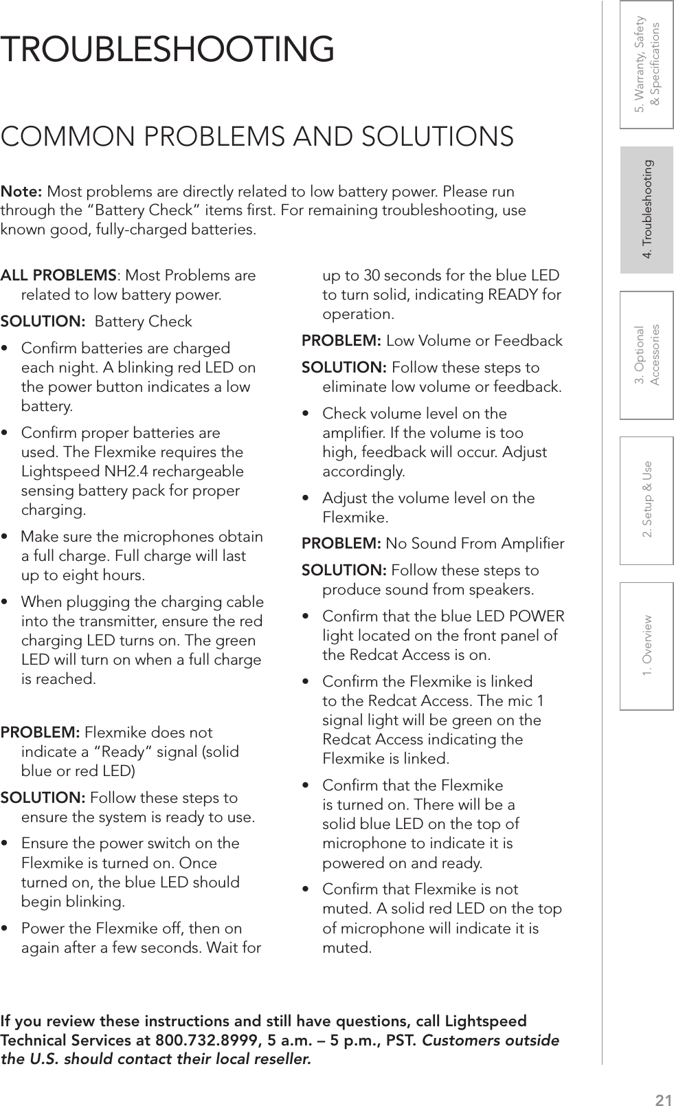 211. Overview 2. Setup &amp; Use 3. Optional  Accessories 4. Troubleshooting 5. Warranty, Safety  &amp; SpeciﬁcationsALL PROBLEMS: Most Problems are related to low battery power.SOLUTION:  Battery CheckUÊ wÀÊL&gt;ÌÌiÀiÃÊ&gt;ÀiÊV&gt;À}i`Ê each night. A blinking red LED on the power button indicates a low battery.UÊ wÀÊ«À«iÀÊL&gt;ÌÌiÀiÃÊ&gt;ÀiÊused. The Flexmike requires the Lightspeed NH2.4 rechargeable sensing battery pack for proper charging. UÊÊÊ&gt;iÊÃÕÀiÊÌiÊVÀ«iÃÊLÌ&gt;Êa full charge. Full charge will last up to eight hours.UÊ 7iÊ«Õ}}}ÊÌiÊV&gt;À}}ÊV&gt;LiÊinto the transmitter, ensure the red charging LED turns on. The green LED will turn on when a full charge is reached.PROBLEM: Flexmike does not indicate a “Ready” signal (solid blue or red LED)SOLUTION: Follow these steps to ensure the system is ready to use.UÊ ÃÕÀiÊÌiÊ«ÜiÀÊÃÜÌVÊÊÌiÊFlexmike is turned on. Once turned on, the blue LED should begin blinking. UÊ *ÜiÀÊÌiÊiÝiÊvv]ÊÌiÊÊagain after a few seconds. Wait for up to 30 seconds for the blue LED to turn solid, indicating READY for operation.PROBLEM: Low Volume or FeedbackSOLUTION: Follow these steps to eliminate low volume or feedback.UÊ iVÊÛÕiÊiÛiÊÊÌiÊampliﬁer. If the volume is too high, feedback will occur. Adjust accordingly.UÊ `ÕÃÌÊÌiÊÛÕiÊiÛiÊÊÌiÊFlexmike. PROBLEM: No Sound From AmpliﬁerSOLUTION: Follow these steps to produce sound from speakers.UÊ wÀÊÌ&gt;ÌÊÌiÊLÕiÊÊ*&quot;7,Êlight located on the front panel of the Redcat Access is on.UÊ wÀÊÌiÊiÝiÊÃÊi`Êto the Redcat Access. The mic 1 signal light will be green on the Redcat Access indicating the Flexmike is linked.UÊÊ wÀÊÌ&gt;ÌÊÌiÊiÝiÊis turned on. There will be a solid blue LED on the top of microphone to indicate it is powered on and ready.UÊÊ wÀÊÌ&gt;ÌÊiÝiÊÃÊÌÊmuted. A solid red LED on the top of microphone will indicate it is muted.Note: Most problems are directly related to low battery power. Please run through the “Battery Check” items ﬁrst. For remaining troubleshooting, use known good, fully-charged batteries.If you review these instructions and still have questions, call Lightspeed Technical Services at 800.732.8999, 5 a.m. – 5 p.m., PST. Customers outside the U.S. should contact their local reseller.TROUBLESHOOTINGCOMMON PROBLEMS AND SOLUTIONS
