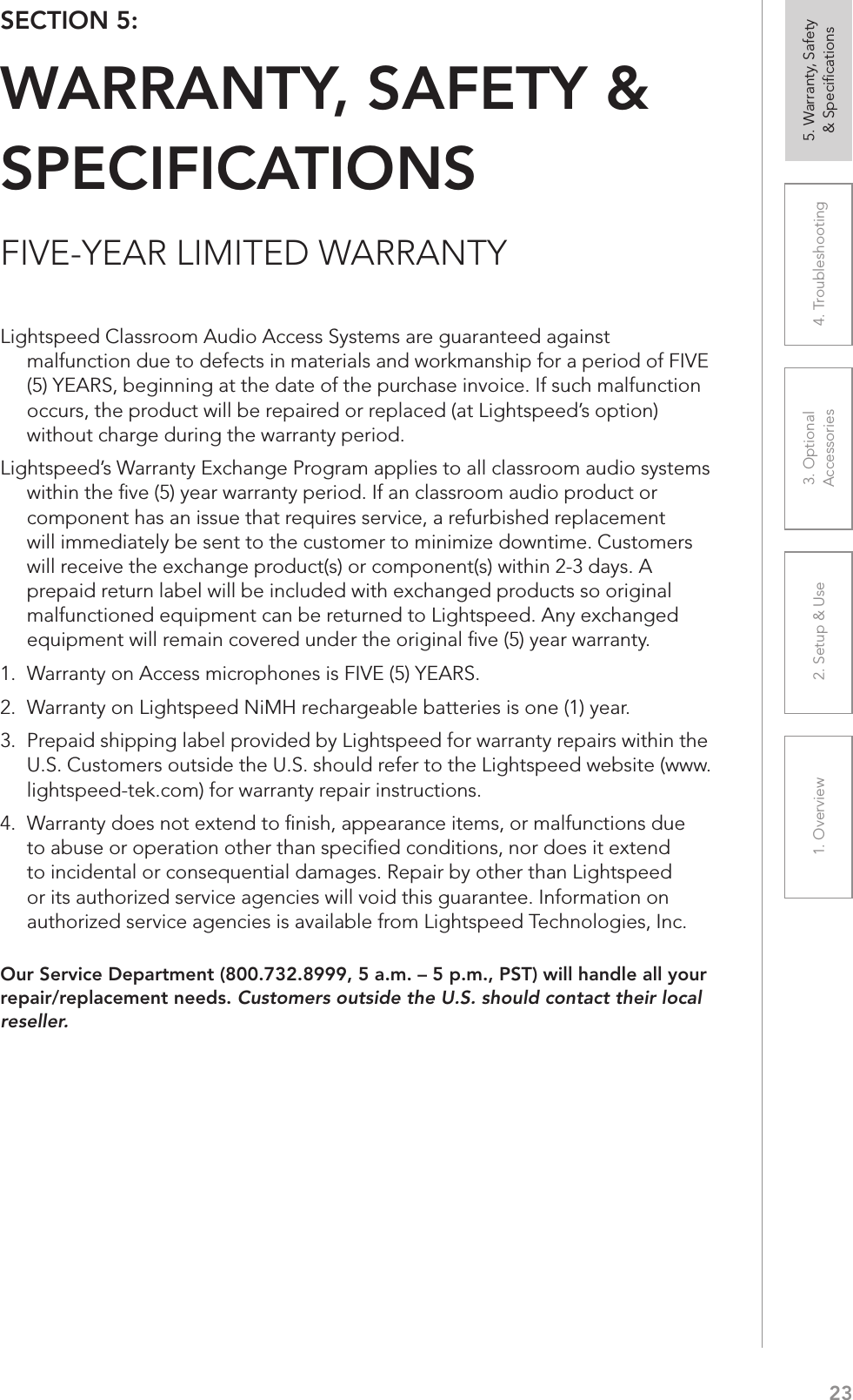231. Overview 2. Setup &amp; Use 3. Optional  Accessories 4. Troubleshooting 5. Warranty, Safety  &amp; SpeciﬁcationsFIVE-YEAR LIMITED WARRANTYOur Service Department (800.732.8999, 5 a.m. – 5 p.m., PST) will handle all your repair/replacement needs. Customers outside the U.S. should contact their local reseller.SECTION 5:  WARRANTY, SAFETY &amp; SPECIFICATIONSLightspeed Classroom Audio Access Systems are guaranteed against malfunction due to defects in materials and workmanship for a period of FIVE (5) YEARS, beginning at the date of the purchase invoice. If such malfunction occurs, the product will be repaired or replaced (at Lightspeed’s option) without charge during the warranty period.  Lightspeed’s Warranty Exchange Program applies to all classroom audio systems within the ﬁve (5) year warranty period. If an classroom audio product or component has an issue that requires service, a refurbished replacement will immediately be sent to the customer to minimize downtime. Customers will receive the exchange product(s) or component(s) within 2-3 days. A prepaid return label will be included with exchanged products so original malfunctioned equipment can be returned to Lightspeed. Any exchanged equipment will remain covered under the original ﬁve (5) year warranty.  1.  Warranty on Access microphones is FIVE (5) YEARS. 2.  Warranty on Lightspeed NiMH rechargeable batteries is one (1) year. 3.  Prepaid shipping label provided by Lightspeed for warranty repairs within the U.S. Customers outside the U.S. should refer to the Lightspeed website (www.lightspeed-tek.com) for warranty repair instructions. 4.  Warranty does not extend to ﬁnish, appearance items, or malfunctions due to abuse or operation other than speciﬁed conditions, nor does it extend to incidental or consequential damages. Repair by other than Lightspeed or its authorized service agencies will void this guarantee. Information on authorized service agencies is available from Lightspeed Technologies, Inc.