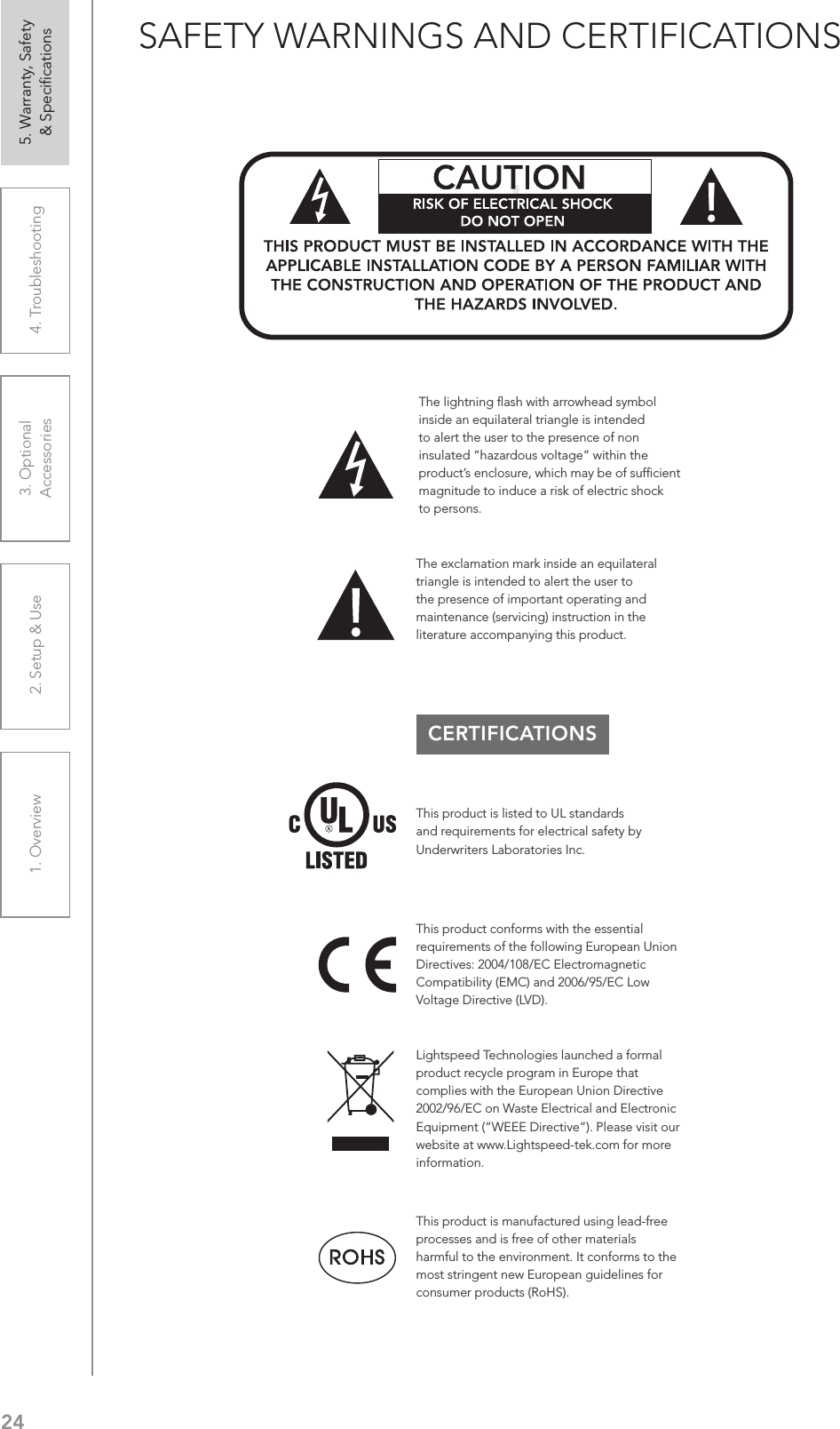 241. Overview 2. Setup &amp; Use 3. Optional  Accessories 4. Troubleshooting 5. Warranty, Safety  &amp; SpeciﬁcationsSAFETY WARNINGS AND CERTIFICATIONSCERTIFICATIONSThis product conforms with the essential requirements of the following European Union Directives: 2004/108/EC Electromagnetic Compatibility (EMC) and 2006/95/EC Low Voltage Directive (LVD).The exclamation mark inside an equilateral triangle is intended to alert the user to the presence of important operating and maintenance (servicing) instruction in the literature accompanying this product.This product is manufactured using lead-free processes and is free of other materials harmful to the environment. It conforms to the most stringent new European guidelines for consumer products (RoHS).Lightspeed Technologies launched a formal product recycle program in Europe that complies with the European Union Directive 2002/96/EC on Waste Electrical and Electronic Equipment (“WEEE Directive”). Please visit our website at www.Lightspeed-tek.com for more information.This product is listed to UL standards and requirements for electrical safety by Underwriters Laboratories Inc.  The lightning ﬂash with arrowhead symbol inside an equilateral triangle is intended to alert the user to the presence of non insulated “hazardous voltage” within the product’s enclosure, which may be of sufﬁcient magnitude to induce a risk of electric shock to persons.