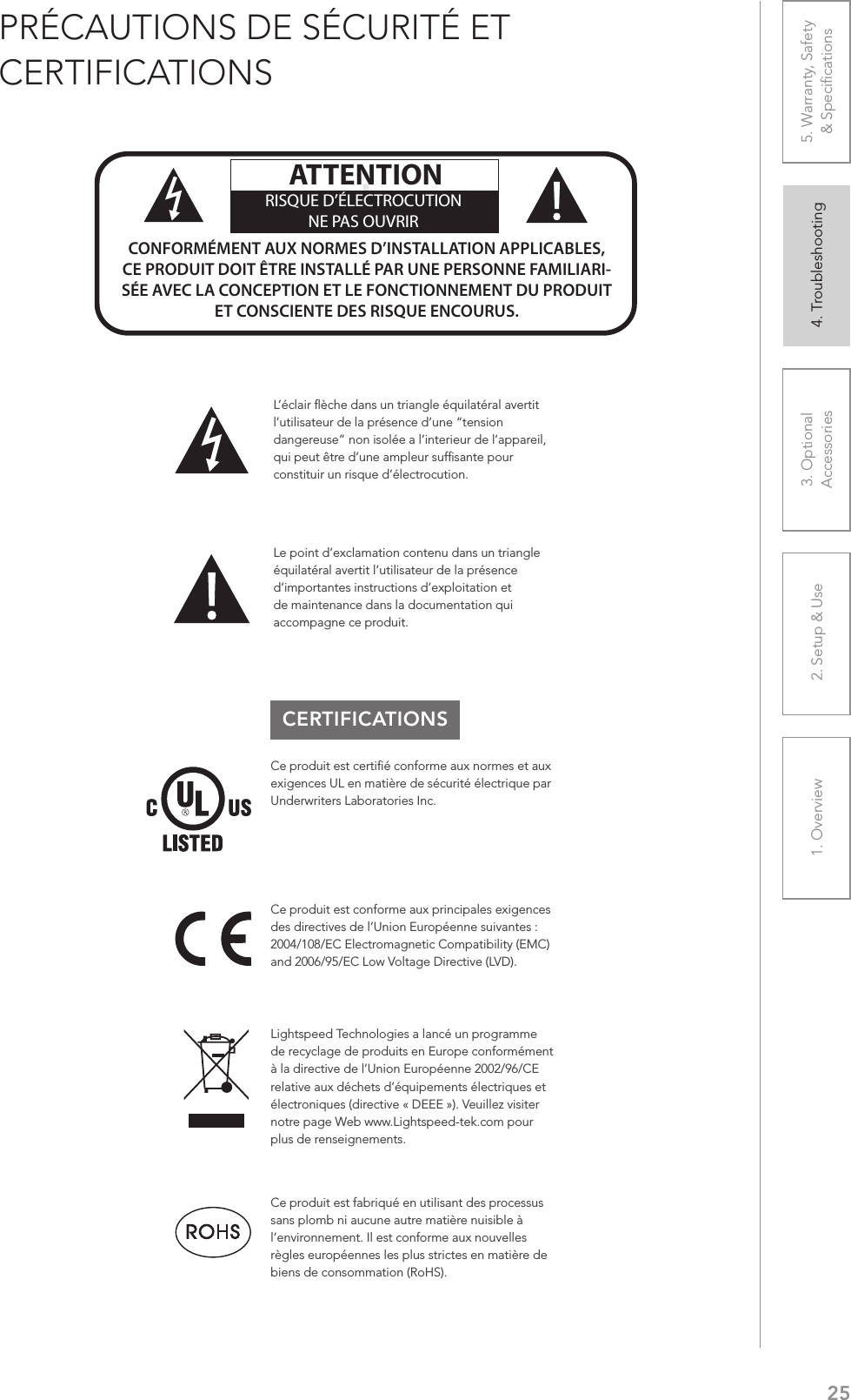 251. Overview 2. Setup &amp; Use 3. Optional  Accessories 4. Troubleshooting 5. Warranty, Safety  &amp; SpeciﬁcationsPRÉCAUTIONS DE SÉCURITÉ ET CERTIFICATIONSCERTIFICATIONSLe point d’exclamation contenu dans un triangle équilatéral avertit l’utilisateur de la présence d’importantes instructions d’exploitation et de maintenance dans la documentation qui accompagne ce produit.ATTENTIONRISQUE D’ÉLECTROCUTIONNE PAS OUVRIRCONFORMÉMENT AUX NORMES D’INSTALLATION APPLICABLES, CE PRODUIT DOIT ÊTRE INSTALLÉ PAR UNE PERSONNE FAMILIARI- SÉE AVEC LA CONCEPTION ET LE FONCTIONNEMENT DU PRODUIT ET CONSCIENTE DES RISQUE ENCOURUS.L’éclair ﬂèche dans un triangle équilatéral avertit l’utilisateur de la présence d’une “tension dangereuse” non isolée a l’interieur de l’appareil, qui peut être d’une ampleur sufﬁsante pour constituir un risque d’électrocution.Ce produit est certiﬁé conforme aux normes et aux exigences UL en matière de sécurité électrique par Underwriters Laboratories Inc.  Ce produit est conforme aux principales exigences des directives de l’Union Européenne suivantes : 2004/108/EC Electromagnetic Compatibility (EMC) and 2006/95/EC Low Voltage Directive (LVD). Lightspeed Technologies a lancé un programme de recyclage de produits en Europe conformément à la directive de l’Union Européenne 2002/96/CE relative aux déchets d’équipements électriques et électroniques (directive « DEEE »). Veuillez visiter notre page Web www.Lightspeed-tek.com pour plus de renseignements.Ce produit est fabriqué en utilisant des processus sans plomb ni aucune autre matière nuisible à l’environnement. Il est conforme aux nouvelles règles européennes les plus strictes en matière de biens de consommation (RoHS).