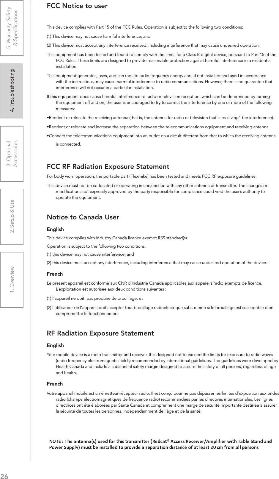 261. Overview 2. Setup &amp; Use 3. Optional  Accessories 4. Troubleshooting 5. Warranty, Safety  &amp; SpeciﬁcationsFCC Notice to userThis device complies with Part 15 of the FCC Rules. Operation is subject to the following two conditions: (1) This device may not cause harmful interference; and (2) This device must accept any interference received, including interference that may cause undesired operation.This equipment has been tested and found to comply with the limits for a Class B digital device, pursuant to Part 15 of the FCC Rules. These limits are designed to provide reasonable protection against harmful interference in a residential installation.This equipment generates, uses, and can radiate radio frequency energy and, if not installed and used in accordance with the instructions, may cause harmful interference to radio communications. However, there is no guarantee that interference will not occur in a particular installation.If this equipment does cause harmful interference to radio or television reception, which can be determined by turning the equipment off and on, the user is encouraged to try to correct the interference by one or more of the following measures:U,iÀiÌÊÀÊÀiV&gt;ÌiÊÌiÊÀiViÛ}Ê&gt;Ìi&gt;ÊÌ&gt;ÌÊÃ]ÊÌiÊ&gt;Ìi&gt;ÊvÀÊÀ&gt;`ÊÀÊÌiiÛÃÊÌ&gt;ÌÊÃÊÀiViÛ}»ÊÌiÊÌiÀviÀiVi®°U,iÀiÌÊÀÊÀiV&gt;ÌiÊ&gt;`ÊVÀi&gt;ÃiÊÌiÊÃi«&gt;À&gt;ÌÊLiÌÜiiÊÌiÊÌiiVÕV&gt;ÌÃÊiµÕ«iÌÊ&gt;`ÊÀiViÛ}Ê&gt;Ìi&gt;°UiVÌÊÌiÊÌiiVÕV&gt;ÌÃÊiµÕ«iÌÊÌÊ&gt;ÊÕÌiÌÊÊ&gt;ÊVÀVÕÌÊ`vviÀiÌÊvÀÊÌ&gt;ÌÊÌÊÜVÊÌiÊÀiViÛ}Ê&gt;Ìi&gt;Êis connected.FCC RF Radiation Exposure StatementFor body worn operation, the portable part (Flexmike) has been tested and meets FCC RF exposure guidelines.This device must not be co-located or operating in conjunction with any other antenna or transmitter. The changes or modiﬁcations not expressly approved by the party responsible for compliance could void the user’s authority to operate the equipment.Notice to Canada UserEnglishThis device complies with Industry Canada licenceexempt RSS standard(s).Operation is subject to the following two conditions: (1) this device may not cause interference, and (2) this device must accept any interference, including interference that may cause undesired operation of the device. FrenchLe present appareil est conforme aux CNR d’Industrie Canada applicables aux appareils radio exempts de licence. L’exploitation est autorisee aux deux conditions suivantes : (1) l’appareil ne doit  pas produire de brouillage, et (2) l’utilisateur de l’appareil doit accepter tout brouillage radioelectrique subi, meme si le brouillage est susceptible d’en compromettre le fonctionnementRF Radiation Exposure StatementEnglishYour mobile device is a radio transmitter and receiver. It is designed not to exceed the limits for exposure to radio waves (radio frequency electromagnetic ﬁelds) recommended by international guidelines. The guidelines were developed by Health Canada and include a substantial safety margin designed to assure the safety of all persons, regardless of age and health.FrenchVotre appareil mobile est un émetteur-récepteur radio. Il est conçu pour ne pas dépasser les limites d’exposition aux ondes radio (champs électromagnétiques de fréquence radio) recommandées par les directives internationales. Les lignes directrices ont été élaborées par Santé Canada et comprennent une marge de sécurité importante destinée à assurer la sécurité de toutes les personnes, indépendamment de l’âge et de la santé.