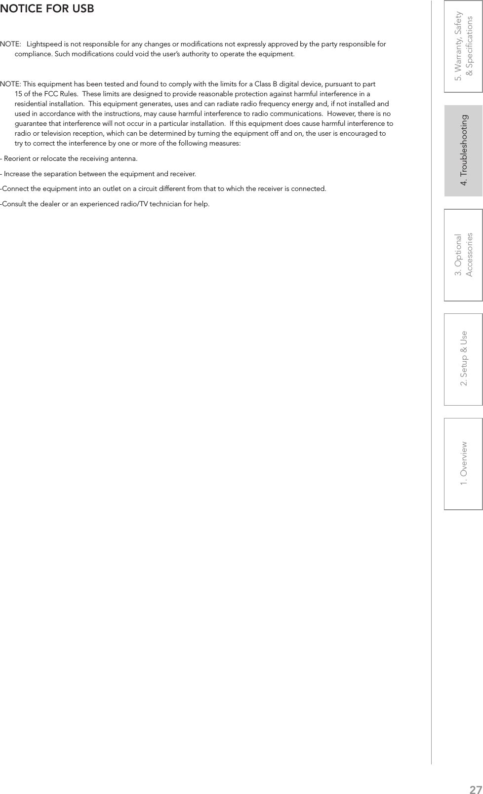 271. Overview 2. Setup &amp; Use 3. Optional  Accessories 4. Troubleshooting 5. Warranty, Safety  &amp; SpeciﬁcationsNOTICE FOR USBNOTE:   Lightspeed is not responsible for any changes or modiﬁcations not expressly approved by the party responsible for compliance. Such modiﬁcations could void the user’s authority to operate the equipment.NOTE: This equipment has been tested and found to comply with the limits for a Class B digital device, pursuant to part 15 of the FCC Rules.  These limits are designed to provide reasonable protection against harmful interference in a residential installation.  This equipment generates, uses and can radiate radio frequency energy and, if not installed and used in accordance with the instructions, may cause harmful interference to radio communications.  However, there is no guarantee that interference will not occur in a particular installation.  If this equipment does cause harmful interference to radio or television reception, which can be determined by turning the equipment off and on, the user is encouraged to try to correct the interference by one or more of the following measures:- Reorient or relocate the receiving antenna.- Increase the separation between the equipment and receiver.-Connect the equipment into an outlet on a circuit different from that to which the receiver is connected.-Consult the dealer or an experienced radio/TV technician for help.